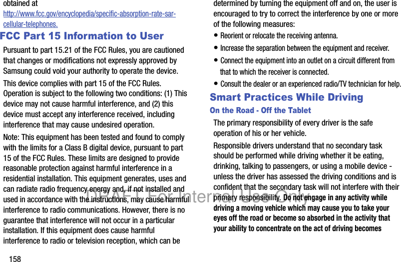 158obtained at http://www.fcc.gov/encyclopedia/specific-absorption-rate-sar-cellular-telephones.FCC Part 15 Information to UserPursuant to part 15.21 of the FCC Rules, you are cautioned that changes or modifications not expressly approved by Samsung could void your authority to operate the device.This device complies with part 15 of the FCC Rules. Operation is subject to the following two conditions: (1) This device may not cause harmful interference, and (2) this device must accept any interference received, including interference that may cause undesired operation.Note: This equipment has been tested and found to comply with the limits for a Class B digital device, pursuant to part 15 of the FCC Rules. These limits are designed to provide reasonable protection against harmful interference in a residential installation. This equipment generates, uses and can radiate radio frequency energy and, if not installed and used in accordance with the instructions, may cause harmful interference to radio communications. However, there is no guarantee that interference will not occur in a particular installation. If this equipment does cause harmful interference to radio or television reception, which can be determined by turning the equipment off and on, the user is encouraged to try to correct the interference by one or more of the following measures:• Reorient or relocate the receiving antenna.• Increase the separation between the equipment and receiver.• Connect the equipment into an outlet on a circuit different from that to which the receiver is connected.• Consult the dealer or an experienced radio/TV technician for help.Smart Practices While DrivingOn the Road - Off the TabletThe primary responsibility of every driver is the safe operation of his or her vehicle.Responsible drivers understand that no secondary task should be performed while driving whether it be eating, drinking, talking to passengers, or using a mobile device - unless the driver has assessed the driving conditions and is confident that the secondary task will not interfere with their primary responsibility. Do not engage in any activity while driving a moving vehicle which may cause you to take your eyes off the road or become so absorbed in the activity that your ability to concentrate on the act of driving becomes DRAFT For Internal Use Only