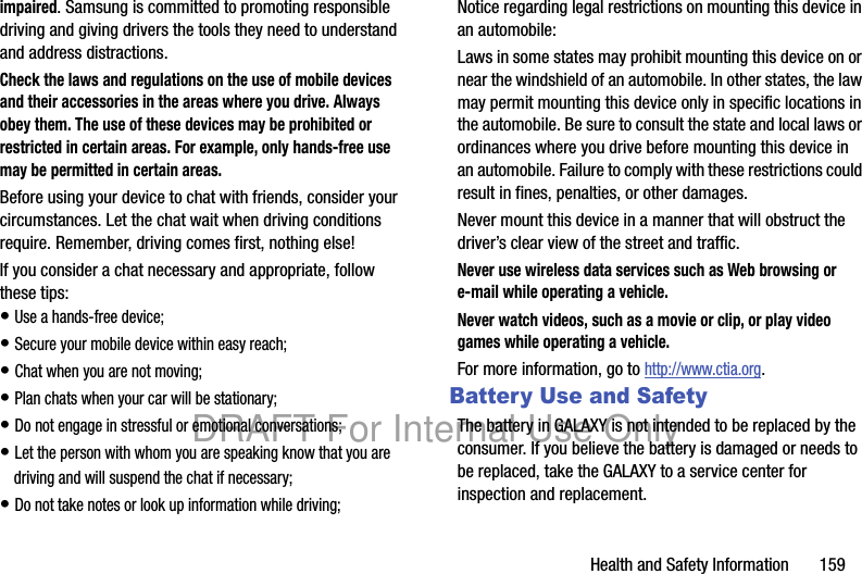 Health and Safety Information 159impaired. Samsung is committed to promoting responsible driving and giving drivers the tools they need to understand and address distractions.Check the laws and regulations on the use of mobile devices and their accessories in the areas where you drive. Always obey them. The use of these devices may be prohibited or restricted in certain areas. For example, only hands-free use may be permitted in certain areas.Before using your device to chat with friends, consider your circumstances. Let the chat wait when driving conditions require. Remember, driving comes first, nothing else!If you consider a chat necessary and appropriate, follow these tips:• Use a hands-free device;• Secure your mobile device within easy reach;• Chat when you are not moving;• Plan chats when your car will be stationary;• Do not engage in stressful or emotional conversations;• Let the person with whom you are speaking know that you are driving and will suspend the chat if necessary;• Do not take notes or look up information while driving;Notice regarding legal restrictions on mounting this device in an automobile:Laws in some states may prohibit mounting this device on or near the windshield of an automobile. In other states, the law may permit mounting this device only in specific locations in the automobile. Be sure to consult the state and local laws or ordinances where you drive before mounting this device in an automobile. Failure to comply with these restrictions could result in fines, penalties, or other damages.Never mount this device in a manner that will obstruct the driver’s clear view of the street and traffic.Never use wireless data services such as Web browsing or e-mail while operating a vehicle.Never watch videos, such as a movie or clip, or play video games while operating a vehicle.For more information, go to http://www.ctia.org.Battery Use and SafetyThe battery in GALAXY is not intended to be replaced by the consumer. If you believe the battery is damaged or needs to be replaced, take the GALAXY to a service center for inspection and replacement.DRAFT For Internal Use Only