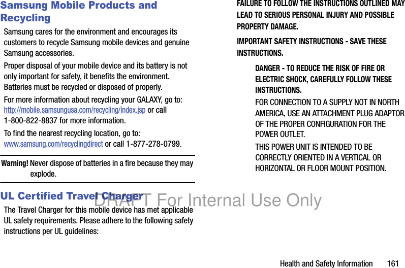 Health and Safety Information 161Samsung Mobile Products and RecyclingSamsung cares for the environment and encourages its customers to recycle Samsung mobile devices and genuine Samsung accessories.Proper disposal of your mobile device and its battery is not only important for safety, it benefits the environment. Batteries must be recycled or disposed of properly.For more information about recycling your GALAXY, go to: http://mobile.samsungusa.com/recycling/index.jsp or call1-800-822-8837 for more information.To find the nearest recycling location, go to:www.samsung.com/recyclingdirect or call 1-877-278-0799.Warning! Never dispose of batteries in a fire because they may explode.UL Certified Travel ChargerThe Travel Charger for this mobile device has met applicable UL safety requirements. Please adhere to the following safety instructions per UL guidelines:FAILURE TO FOLLOW THE INSTRUCTIONS OUTLINED MAY LEAD TO SERIOUS PERSONAL INJURY AND POSSIBLE PROPERTY DAMAGE.IMPORTANT SAFETY INSTRUCTIONS - SAVE THESE INSTRUCTIONS.DANGER - TO REDUCE THE RISK OF FIRE OR ELECTRIC SHOCK, CAREFULLY FOLLOW THESE INSTRUCTIONS.FOR CONNECTION TO A SUPPLY NOT IN NORTH AMERICA, USE AN ATTACHMENT PLUG ADAPTOR OF THE PROPER CONFIGURATION FOR THE POWER OUTLET.THIS POWER UNIT IS INTENDED TO BE CORRECTLY ORIENTED IN A VERTICAL OR HORIZONTAL OR FLOOR MOUNT POSITION.DRAFT For Internal Use Only
