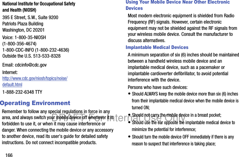 166Operating EnvironmentRemember to follow any special regulations in force in any area, and always switch your mobile device off whenever it is forbidden to use it, or when it may cause interference or danger. When connecting the mobile device or any accessory to another device, read its user's guide for detailed safety instructions. Do not connect incompatible products.Using Your Mobile Device Near Other Electronic DevicesMost modern electronic equipment is shielded from Radio Frequency (RF) signals. However, certain electronic equipment may not be shielded against the RF signals from your wireless mobile device. Consult the manufacturer to discuss alternatives.Implantable Medical DevicesA minimum separation of six (6) inches should be maintained between a handheld wireless mobile device and an implantable medical device, such as a pacemaker or implantable cardioverter defibrillator, to avoid potential interference with the device.Persons who have such devices:• Should ALWAYS keep the mobile device more than six (6) inches from their implantable medical device when the mobile device is turned ON;• Should not carry the mobile device in a breast pocket;• Should use the ear opposite the implantable medical device to minimize the potential for interference;• Should turn the mobile device OFF immediately if there is any reason to suspect that interference is taking place;National Institute for Occupational Safety and Health (NIOSH)395 E Street, S.W., Suite 9200Patriots Plaza BuildingWashington, DC 20201Voice: 1-800-35-NIOSH (1-800-356-4674)1-800-CDC-INFO (1-800-232-4636)Outside the U.S. 513-533-8328Email: cdcinfo@cdc.govInternet:http://www.cdc.gov/niosh/topics/noise/default.html1-888-232-6348 TTYDRAFT For Internal Use Only