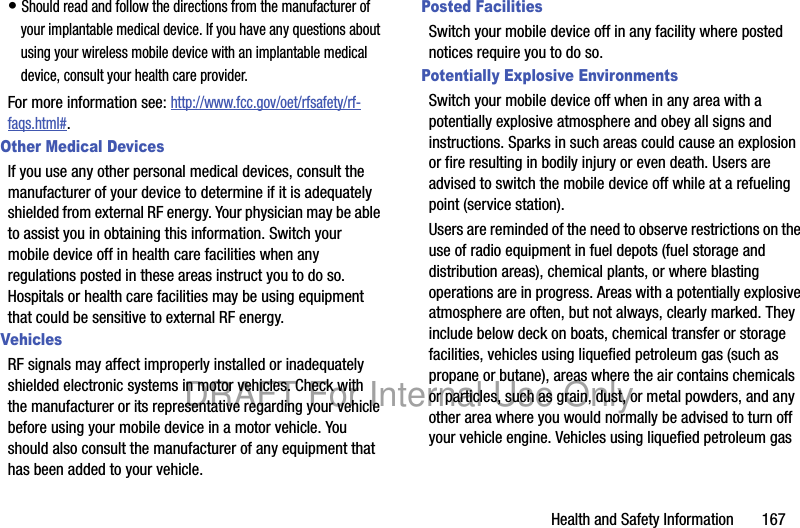 Health and Safety Information 167• Should read and follow the directions from the manufacturer of your implantable medical device. If you have any questions about using your wireless mobile device with an implantable medical device, consult your health care provider.For more information see: http://www.fcc.gov/oet/rfsafety/rf-faqs.html#.Other Medical DevicesIf you use any other personal medical devices, consult the manufacturer of your device to determine if it is adequately shielded from external RF energy. Your physician may be able to assist you in obtaining this information. Switch your mobile device off in health care facilities when any regulations posted in these areas instruct you to do so. Hospitals or health care facilities may be using equipment that could be sensitive to external RF energy.VehiclesRF signals may affect improperly installed or inadequately shielded electronic systems in motor vehicles. Check with the manufacturer or its representative regarding your vehicle before using your mobile device in a motor vehicle. You should also consult the manufacturer of any equipment that has been added to your vehicle.Posted FacilitiesSwitch your mobile device off in any facility where posted notices require you to do so.Potentially Explosive EnvironmentsSwitch your mobile device off when in any area with a potentially explosive atmosphere and obey all signs and instructions. Sparks in such areas could cause an explosion or fire resulting in bodily injury or even death. Users are advised to switch the mobile device off while at a refueling point (service station). Users are reminded of the need to observe restrictions on the use of radio equipment in fuel depots (fuel storage and distribution areas), chemical plants, or where blasting operations are in progress. Areas with a potentially explosive atmosphere are often, but not always, clearly marked. They include below deck on boats, chemical transfer or storage facilities, vehicles using liquefied petroleum gas (such as propane or butane), areas where the air contains chemicals or particles, such as grain, dust, or metal powders, and any other area where you would normally be advised to turn off your vehicle engine. Vehicles using liquefied petroleum gas DRAFT For Internal Use Only