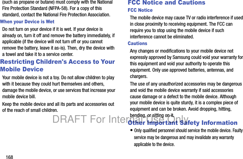 168(such as propane or butane) must comply with the National Fire Protection Standard (NFPA-58). For a copy of this standard, contact the National Fire Protection Association.When your Device is WetDo not turn on your device if it is wet. If your device is already on, turn it off and remove the battery immediately, if applicable (if the device will not turn off or you cannot remove the battery, leave it as-is). Then, dry the device with a towel and take it to a service center.Restricting Children's Access to Your Mobile DeviceYour mobile device is not a toy. Do not allow children to play with it because they could hurt themselves and others, damage the mobile device, or use services that increase your mobile device bill.Keep the mobile device and all its parts and accessories out of the reach of small children.FCC Notice and CautionsFCC NoticeThe mobile device may cause TV or radio interference if used in close proximity to receiving equipment. The FCC can require you to stop using the mobile device if such interference cannot be eliminated.CautionsAny changes or modifications to your mobile device not expressly approved by Samsung could void your warranty for this equipment and void your authority to operate this equipment. Only use approved batteries, antennas, and chargers. The use of any unauthorized accessories may be dangerous and void the mobile device warranty if said accessories cause damage or a defect to the mobile device. Although your mobile device is quite sturdy, it is a complex piece of equipment and can be broken. Avoid dropping, hitting, bending, or sitting on it.Other Important Safety Information• Only qualified personnel should service the mobile device. Faulty service may be dangerous and may invalidate any warranty applicable to the device.DRAFT For Internal Use Only