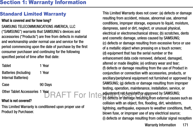 Warranty Information 171Section 1: Warranty InformationStandard Limited WarrantyWhat is covered and for how long?SAMSUNG TELECOMMUNICATIONS AMERICA, LLC (“SAMSUNG”) warrants that SAMSUNG's devices and accessories ("Products") are free from defects in material and workmanship under normal use and service for the period commencing upon the date of purchase by the first consumer purchaser and continuing for the following specified period of time after that date: What is not covered?This Limited Warranty is conditioned upon proper use of Product by Purchaser. This Limited Warranty does not cover: (a) defects or damage resulting from accident, misuse, abnormal use, abnormal conditions, improper storage, exposure to liquid, moisture, dampness, sand or dirt, neglect, or unusual physical, electrical or electromechanical stress; (b) scratches, dents and cosmetic damage, unless caused by SAMSUNG; (c) defects or damage resulting from excessive force or use of a metallic object when pressing on a touch screen; (d) equipment that has the serial number or the enhancement data code removed, defaced, damaged, altered or made illegible; (e) ordinary wear and tear; (f) defects or damage resulting from the use of Product in conjunction or connection with accessories, products, or ancillary/peripheral equipment not furnished or approved by SAMSUNG; (g) defects or damage resulting from improper testing, operation, maintenance, installation, service, or adjustment not furnished or approved by SAMSUNG; (h) defects or damage resulting from external causes such as collision with an object, fire, flooding, dirt, windstorm, lightning, earthquake, exposure to weather conditions, theft, blown fuse, or improper use of any electrical source; (i) defects or damage resulting from cellular signal reception Tablet 1 YearBatteries (Including Internal Batteries)1 YearCase 90 DaysOther Tablet Accessories 1 YearDRAFT For Internal Use Only