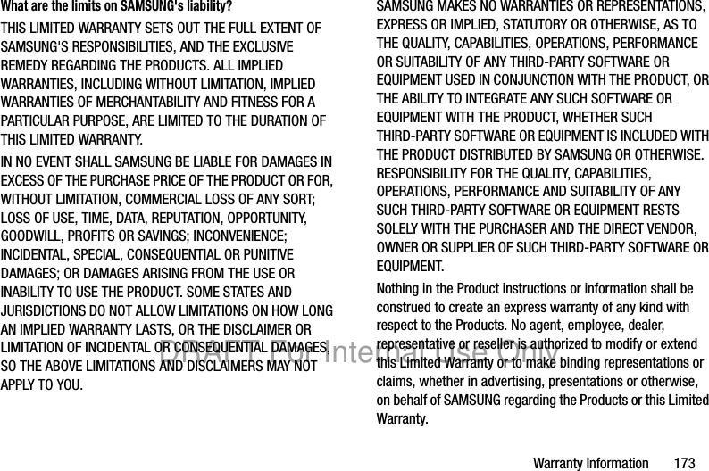 Warranty Information 173What are the limits on SAMSUNG's liability?THIS LIMITED WARRANTY SETS OUT THE FULL EXTENT OF SAMSUNG'S RESPONSIBILITIES, AND THE EXCLUSIVE REMEDY REGARDING THE PRODUCTS. ALL IMPLIED WARRANTIES, INCLUDING WITHOUT LIMITATION, IMPLIED WARRANTIES OF MERCHANTABILITY AND FITNESS FOR A PARTICULAR PURPOSE, ARE LIMITED TO THE DURATION OF THIS LIMITED WARRANTY. IN NO EVENT SHALL SAMSUNG BE LIABLE FOR DAMAGES IN EXCESS OF THE PURCHASE PRICE OF THE PRODUCT OR FOR, WITHOUT LIMITATION, COMMERCIAL LOSS OF ANY SORT; LOSS OF USE, TIME, DATA, REPUTATION, OPPORTUNITY, GOODWILL, PROFITS OR SAVINGS; INCONVENIENCE; INCIDENTAL, SPECIAL, CONSEQUENTIAL OR PUNITIVE DAMAGES; OR DAMAGES ARISING FROM THE USE OR INABILITY TO USE THE PRODUCT. SOME STATES AND JURISDICTIONS DO NOT ALLOW LIMITATIONS ON HOW LONG AN IMPLIED WARRANTY LASTS, OR THE DISCLAIMER OR LIMITATION OF INCIDENTAL OR CONSEQUENTIAL DAMAGES, SO THE ABOVE LIMITATIONS AND DISCLAIMERS MAY NOT APPLY TO YOU.SAMSUNG MAKES NO WARRANTIES OR REPRESENTATIONS, EXPRESS OR IMPLIED, STATUTORY OR OTHERWISE, AS TO THE QUALITY, CAPABILITIES, OPERATIONS, PERFORMANCE OR SUITABILITY OF ANY THIRD-PARTY SOFTWARE OR EQUIPMENT USED IN CONJUNCTION WITH THE PRODUCT, OR THE ABILITY TO INTEGRATE ANY SUCH SOFTWARE OR EQUIPMENT WITH THE PRODUCT, WHETHER SUCH THIRD-PARTY SOFTWARE OR EQUIPMENT IS INCLUDED WITH THE PRODUCT DISTRIBUTED BY SAMSUNG OR OTHERWISE. RESPONSIBILITY FOR THE QUALITY, CAPABILITIES, OPERATIONS, PERFORMANCE AND SUITABILITY OF ANY SUCH THIRD-PARTY SOFTWARE OR EQUIPMENT RESTS SOLELY WITH THE PURCHASER AND THE DIRECT VENDOR, OWNER OR SUPPLIER OF SUCH THIRD-PARTY SOFTWARE OR EQUIPMENT.Nothing in the Product instructions or information shall be construed to create an express warranty of any kind with respect to the Products. No agent, employee, dealer, representative or reseller is authorized to modify or extend this Limited Warranty or to make binding representations or claims, whether in advertising, presentations or otherwise, on behalf of SAMSUNG regarding the Products or this Limited Warranty.DRAFT For Internal Use Only