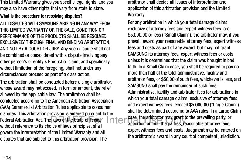 174This Limited Warranty gives you specific legal rights, and you may also have other rights that vary from state to state.What is the procedure for resolving disputes?ALL DISPUTES WITH SAMSUNG ARISING IN ANY WAY FROM THIS LIMITED WARRANTY OR THE SALE, CONDITION OR PERFORMANCE OF THE PRODUCTS SHALL BE RESOLVED EXCLUSIVELY THROUGH FINAL AND BINDING ARBITRATION, AND NOT BY A COURT OR JURY. Any such dispute shall not be combined or consolidated with a dispute involving any other person's or entity's Product or claim, and specifically, without limitation of the foregoing, shall not under any circumstances proceed as part of a class action. The arbitration shall be conducted before a single arbitrator, whose award may not exceed, in form or amount, the relief allowed by the applicable law. The arbitration shall be conducted according to the American Arbitration Association (AAA) Commercial Arbitration Rules applicable to consumer disputes. This arbitration provision is entered pursuant to the Federal Arbitration Act. The laws of the State of Texas, without reference to its choice of laws principles, shall govern the interpretation of the Limited Warranty and all disputes that are subject to this arbitration provision. The arbitrator shall decide all issues of interpretation and application of this arbitration provision and the Limited Warranty.For any arbitration in which your total damage claims, exclusive of attorney fees and expert witness fees, are $5,000.00 or less (“Small Claim”), the arbitrator may, if you prevail, award your reasonable attorney fees, expert witness fees and costs as part of any award, but may not grant SAMSUNG its attorney fees, expert witness fees or costs unless it is determined that the claim was brought in bad faith. In a Small Claim case, you shall be required to pay no more than half of the total administrative, facility and arbitrator fees, or $50.00 of such fees, whichever is less, and SAMSUNG shall pay the remainder of such fees. Administrative, facility and arbitrator fees for arbitrations in which your total damage claims, exclusive of attorney fees and expert witness fees, exceed $5,000.00 (“Large Claim”) shall be determined according to AAA rules. In a Large Claim case, the arbitrator may grant to the prevailing party, or apportion among the parties, reasonable attorney fees, expert witness fees and costs. Judgment may be entered on the arbitrator’s award in any court of competent jurisdiction.DRAFT For Internal Use Only