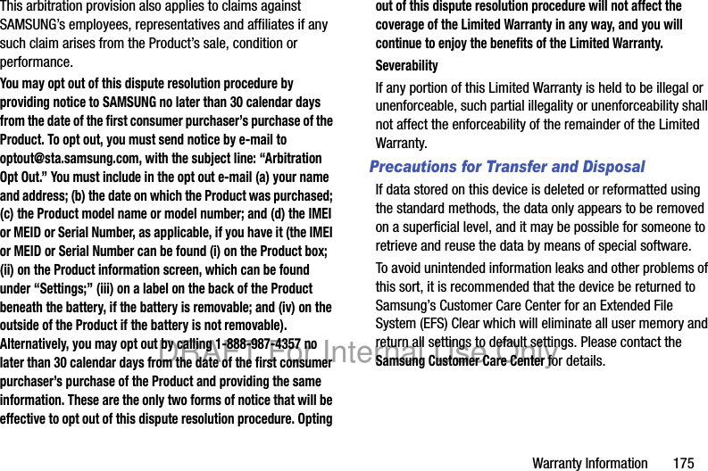 Warranty Information 175This arbitration provision also applies to claims against SAMSUNG’s employees, representatives and affiliates if any such claim arises from the Product’s sale, condition or performance.You may opt out of this dispute resolution procedure by providing notice to SAMSUNG no later than 30 calendar days from the date of the first consumer purchaser’s purchase of the Product. To opt out, you must send notice by e-mail to optout@sta.samsung.com, with the subject line: “Arbitration Opt Out.” You must include in the opt out e-mail (a) your name and address; (b) the date on which the Product was purchased; (c) the Product model name or model number; and (d) the IMEI or MEID or Serial Number, as applicable, if you have it (the IMEI or MEID or Serial Number can be found (i) on the Product box; (ii) on the Product information screen, which can be found under “Settings;” (iii) on a label on the back of the Product beneath the battery, if the battery is removable; and (iv) on the outside of the Product if the battery is not removable). Alternatively, you may opt out by calling 1-888-987-4357 no later than 30 calendar days from the date of the first consumer purchaser’s purchase of the Product and providing the same information. These are the only two forms of notice that will be effective to opt out of this dispute resolution procedure. Opting out of this dispute resolution procedure will not affect the coverage of the Limited Warranty in any way, and you will continue to enjoy the benefits of the Limited Warranty.SeverabilityIf any portion of this Limited Warranty is held to be illegal or unenforceable, such partial illegality or unenforceability shall not affect the enforceability of the remainder of the Limited Warranty.Precautions for Transfer and DisposalIf data stored on this device is deleted or reformatted using the standard methods, the data only appears to be removed on a superficial level, and it may be possible for someone to retrieve and reuse the data by means of special software.To avoid unintended information leaks and other problems of this sort, it is recommended that the device be returned to Samsung’s Customer Care Center for an Extended File System (EFS) Clear which will eliminate all user memory and return all settings to default settings. Please contact the Samsung Customer Care Center for details.DRAFT For Internal Use Only