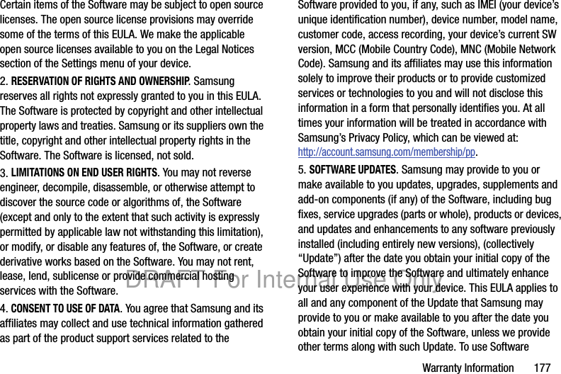 Warranty Information 177Certain items of the Software may be subject to open source licenses. The open source license provisions may override some of the terms of this EULA. We make the applicable open source licenses available to you on the Legal Notices section of the Settings menu of your device.2. RESERVATION OF RIGHTS AND OWNERSHIP. Samsung reserves all rights not expressly granted to you in this EULA. The Software is protected by copyright and other intellectual property laws and treaties. Samsung or its suppliers own the title, copyright and other intellectual property rights in the Software. The Software is licensed, not sold.3. LIMITATIONS ON END USER RIGHTS. You may not reverse engineer, decompile, disassemble, or otherwise attempt to discover the source code or algorithms of, the Software (except and only to the extent that such activity is expressly permitted by applicable law not withstanding this limitation), or modify, or disable any features of, the Software, or create derivative works based on the Software. You may not rent, lease, lend, sublicense or provide commercial hosting services with the Software.4. CONSENT TO USE OF DATA. You agree that Samsung and its affiliates may collect and use technical information gathered as part of the product support services related to the Software provided to you, if any, such as IMEI (your device’s unique identification number), device number, model name, customer code, access recording, your device’s current SW version, MCC (Mobile Country Code), MNC (Mobile Network Code). Samsung and its affiliates may use this information solely to improve their products or to provide customized services or technologies to you and will not disclose this information in a form that personally identifies you. At all times your information will be treated in accordance with Samsung’s Privacy Policy, which can be viewed at: http://account.samsung.com/membership/pp.5. SOFTWARE UPDATES. Samsung may provide to you or make available to you updates, upgrades, supplements and add-on components (if any) of the Software, including bug fixes, service upgrades (parts or whole), products or devices, and updates and enhancements to any software previously installed (including entirely new versions), (collectively “Update”) after the date you obtain your initial copy of the Software to improve the Software and ultimately enhance your user experience with your device. This EULA applies to all and any component of the Update that Samsung may provide to you or make available to you after the date you obtain your initial copy of the Software, unless we provide other terms along with such Update. To use Software DRAFT For Internal Use Only