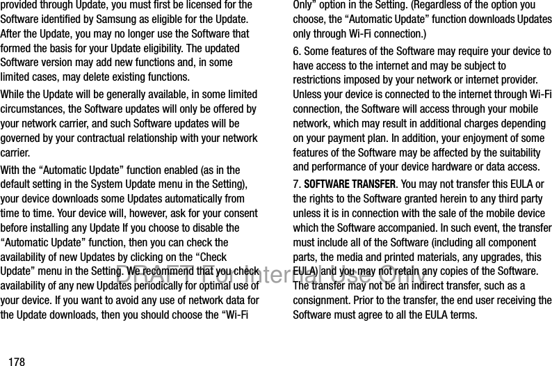 178provided through Update, you must first be licensed for the Software identified by Samsung as eligible for the Update. After the Update, you may no longer use the Software that formed the basis for your Update eligibility. The updated Software version may add new functions and, in some limited cases, may delete existing functions.While the Update will be generally available, in some limited circumstances, the Software updates will only be offered by your network carrier, and such Software updates will be governed by your contractual relationship with your network carrier.With the “Automatic Update” function enabled (as in the default setting in the System Update menu in the Setting), your device downloads some Updates automatically from time to time. Your device will, however, ask for your consent before installing any Update If you choose to disable the “Automatic Update” function, then you can check the availability of new Updates by clicking on the “Check Update” menu in the Setting. We recommend that you check availability of any new Updates periodically for optimal use of your device. If you want to avoid any use of network data for the Update downloads, then you should choose the “Wi-Fi Only” option in the Setting. (Regardless of the option you choose, the “Automatic Update” function downloads Updates only through Wi-Fi connection.)6. Some features of the Software may require your device to have access to the internet and may be subject to restrictions imposed by your network or internet provider. Unless your device is connected to the internet through Wi-Fi connection, the Software will access through your mobile network, which may result in additional charges depending on your payment plan. In addition, your enjoyment of some features of the Software may be affected by the suitability and performance of your device hardware or data access.7. SOFTWARE TRANSFER. You may not transfer this EULA or the rights to the Software granted herein to any third party unless it is in connection with the sale of the mobile device which the Software accompanied. In such event, the transfer must include all of the Software (including all component parts, the media and printed materials, any upgrades, this EULA) and you may not retain any copies of the Software. The transfer may not be an indirect transfer, such as a consignment. Prior to the transfer, the end user receiving the Software must agree to all the EULA terms.DRAFT For Internal Use Only