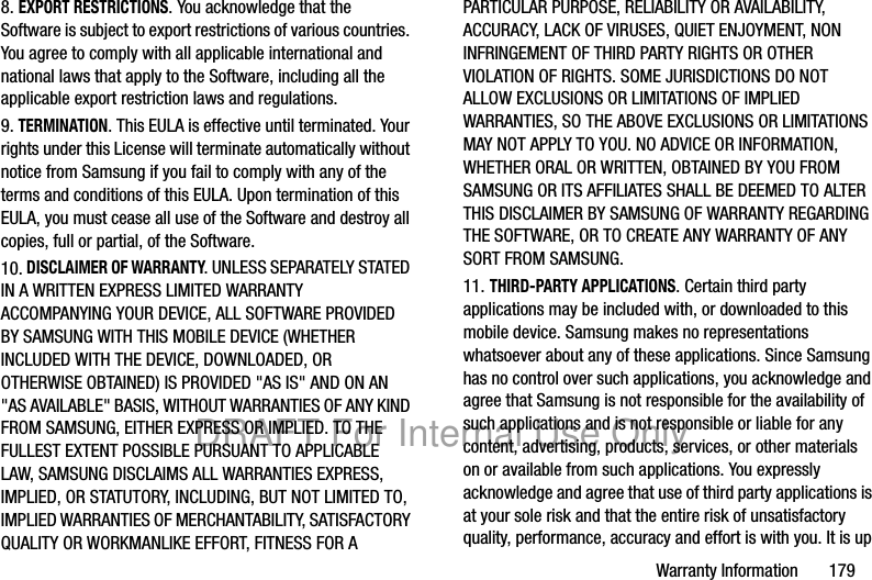 Warranty Information 1798. EXPORT RESTRICTIONS. You acknowledge that the Software is subject to export restrictions of various countries. You agree to comply with all applicable international and national laws that apply to the Software, including all the applicable export restriction laws and regulations.9. TERMINATION. This EULA is effective until terminated. Your rights under this License will terminate automatically without notice from Samsung if you fail to comply with any of the terms and conditions of this EULA. Upon termination of this EULA, you must cease all use of the Software and destroy all copies, full or partial, of the Software.10. DISCLAIMER OF WARRANTY. UNLESS SEPARATELY STATED IN A WRITTEN EXPRESS LIMITED WARRANTY ACCOMPANYING YOUR DEVICE, ALL SOFTWARE PROVIDED BY SAMSUNG WITH THIS MOBILE DEVICE (WHETHER INCLUDED WITH THE DEVICE, DOWNLOADED, OR OTHERWISE OBTAINED) IS PROVIDED "AS IS" AND ON AN "AS AVAILABLE" BASIS, WITHOUT WARRANTIES OF ANY KIND FROM SAMSUNG, EITHER EXPRESS OR IMPLIED. TO THE FULLEST EXTENT POSSIBLE PURSUANT TO APPLICABLE LAW, SAMSUNG DISCLAIMS ALL WARRANTIES EXPRESS, IMPLIED, OR STATUTORY, INCLUDING, BUT NOT LIMITED TO, IMPLIED WARRANTIES OF MERCHANTABILITY, SATISFACTORY QUALITY OR WORKMANLIKE EFFORT, FITNESS FOR A PARTICULAR PURPOSE, RELIABILITY OR AVAILABILITY, ACCURACY, LACK OF VIRUSES, QUIET ENJOYMENT, NON INFRINGEMENT OF THIRD PARTY RIGHTS OR OTHER VIOLATION OF RIGHTS. SOME JURISDICTIONS DO NOT ALLOW EXCLUSIONS OR LIMITATIONS OF IMPLIED WARRANTIES, SO THE ABOVE EXCLUSIONS OR LIMITATIONS MAY NOT APPLY TO YOU. NO ADVICE OR INFORMATION, WHETHER ORAL OR WRITTEN, OBTAINED BY YOU FROM SAMSUNG OR ITS AFFILIATES SHALL BE DEEMED TO ALTER THIS DISCLAIMER BY SAMSUNG OF WARRANTY REGARDING THE SOFTWARE, OR TO CREATE ANY WARRANTY OF ANY SORT FROM SAMSUNG. 11. THIRD-PARTY APPLICATIONS. Certain third party applications may be included with, or downloaded to this mobile device. Samsung makes no representations whatsoever about any of these applications. Since Samsung has no control over such applications, you acknowledge and agree that Samsung is not responsible for the availability of such applications and is not responsible or liable for any content, advertising, products, services, or other materials on or available from such applications. You expressly acknowledge and agree that use of third party applications is at your sole risk and that the entire risk of unsatisfactory quality, performance, accuracy and effort is with you. It is up DRAFT For Internal Use Only
