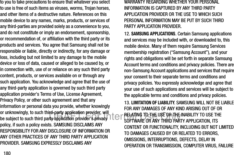 180to you to take precautions to ensure that whatever you select to use is free of such items as viruses, worms, Trojan horses, and other items of a destructive nature. References on this mobile device to any names, marks, products, or services of any third-parties are provided solely as a convenience to you, and do not constitute or imply an endorsement, sponsorship, or recommendation of, or affiliation with the third party or its products and services. You agree that Samsung shall not be responsible or liable, directly or indirectly, for any damage or loss, including but not limited to any damage to the mobile device or loss of data, caused or alleged to be caused by, or in connection with, use of or reliance on any such third party content, products, or services available on or through any such application. You acknowledge and agree that the use of any third-party application is governed by such third party application provider's Terms of Use, License Agreement, Privacy Policy, or other such agreement and that any information or personal data you provide, whether knowingly or unknowingly, to such third-party application provider, will be subject to such third party application provider's privacy policy, if such a policy exists. SAMSUNG DISCLAIMS ANY RESPONSIBILITY FOR ANY DISCLOSURE OF INFORMATION OR ANY OTHER PRACTICES OF ANY THIRD PARTY APPLICATION PROVIDER. SAMSUNG EXPRESSLY DISCLAIMS ANY WARRANTY REGARDING WHETHER YOUR PERSONAL INFORMATION IS CAPTURED BY ANY THIRD PARTY APPLICATION PROVIDER OR THE USE TO WHICH SUCH PERSONAL INFORMATION MAY BE PUT BY SUCH THIRD PARTY APPLICATION PROVIDER.12. SAMSUNG APPLICATIONS. Certain Samsung applications and services may be included with, or downloaded to, this mobile device. Many of them require Samsung Services membership registration (“Samsung Account”), and your rights and obligations will be set forth in separate Samsung Account terms and conditions and privacy policies. There are non-Samsung Account applications and services that require your consent to their separate terms and conditions and privacy policies. You expressly acknowledge and agree that your use of such applications and services will be subject to the applicable terms and conditions and privacy policies.13. LIMITATION OF LIABILITY. SAMSUNG WILL NOT BE LIABLE FOR ANY DAMAGES OF ANY KIND ARISING OUT OF OR RELATING TO THE USE OR THE INABILITY TO USE THE SOFTWARE OR ANY THIRD PARTY APPLICATION, ITS CONTENT OR FUNCTIONALITY, INCLUDING BUT NOT LIMITED TO DAMAGES CAUSED BY OR RELATED TO ERRORS, OMISSIONS, INTERRUPTIONS, DEFECTS, DELAY IN OPERATION OR TRANSMISSION, COMPUTER VIRUS, FAILURE DRAFT For Internal Use Only