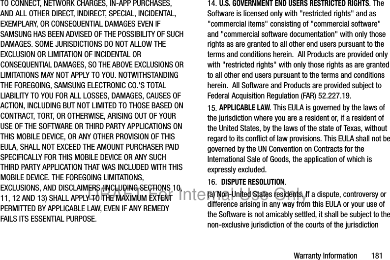 Warranty Information 181TO CONNECT, NETWORK CHARGES, IN-APP PURCHASES, AND ALL OTHER DIRECT, INDIRECT, SPECIAL, INCIDENTAL, EXEMPLARY, OR CONSEQUENTIAL DAMAGES EVEN IF SAMSUNG HAS BEEN ADVISED OF THE POSSIBILITY OF SUCH DAMAGES. SOME JURISDICTIONS DO NOT ALLOW THE EXCLUSION OR LIMITATION OF INCIDENTAL OR CONSEQUENTIAL DAMAGES, SO THE ABOVE EXCLUSIONS OR LIMITATIONS MAY NOT APPLY TO YOU. NOTWITHSTANDING THE FOREGOING, SAMSUNG ELECTRONIC CO.'S TOTAL LIABILITY TO YOU FOR ALL LOSSES, DAMAGES, CAUSES OF ACTION, INCLUDING BUT NOT LIMITED TO THOSE BASED ON CONTRACT, TORT, OR OTHERWISE, ARISING OUT OF YOUR USE OF THE SOFTWARE OR THIRD PARTY APPLICATIONS ON THIS MOBILE DEVICE, OR ANY OTHER PROVISION OF THIS EULA, SHALL NOT EXCEED THE AMOUNT PURCHASER PAID SPECIFICALLY FOR THIS MOBILE DEVICE OR ANY SUCH THIRD PARTY APPLICATION THAT WAS INCLUDED WITH THIS MOBILE DEVICE. THE FOREGOING LIMITATIONS, EXCLUSIONS, AND DISCLAIMERS (INCLUDING SECTIONS 10, 11, 12 AND 13) SHALL APPLY TO THE MAXIMUM EXTENT PERMITTED BY APPLICABLE LAW, EVEN IF ANY REMEDY FAILS ITS ESSENTIAL PURPOSE.14. U.S. GOVERNMENT END USERS RESTRICTED RIGHTS. The Software is licensed only with "restricted rights" and as "commercial items" consisting of "commercial software" and "commercial software documentation" with only those rights as are granted to all other end users pursuant to the terms and conditions herein. All Products are provided only with "restricted rights" with only those rights as are granted to all other end users pursuant to the terms and conditions herein. All Software and Products are provided subject to Federal Acquisition Regulation (FAR) 52.227.19. 15. APPLICABLE LAW. This EULA is governed by the laws of the jurisdiction where you are a resident or, if a resident of the United States, by the laws of the state of Texas, without regard to its conflict of law provisions. This EULA shall not be governed by the UN Convention on Contracts for the International Sale of Goods, the application of which is expressly excluded. 16. DISPUTE RESOLUTION. (a) Non-United States residents. If a dispute, controversy or difference arising in any way from this EULA or your use of the Software is not amicably settled, it shall be subject to the non-exclusive jurisdiction of the courts of the jurisdiction DRAFT For Internal Use Only
