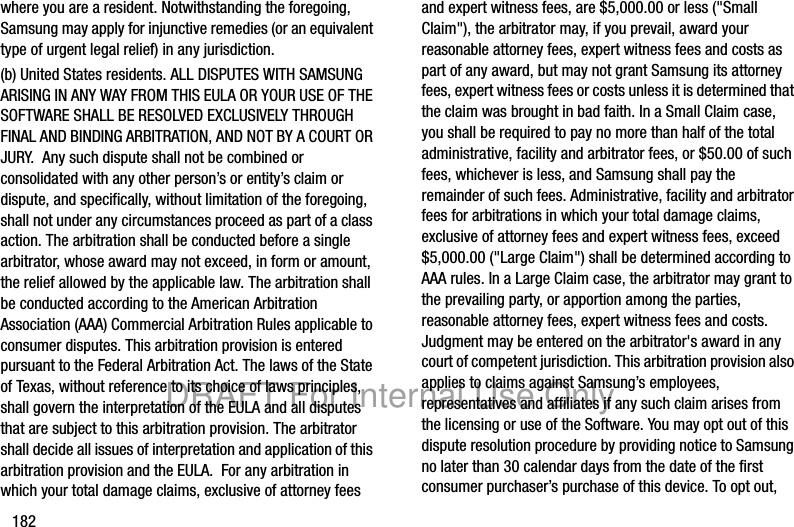 182where you are a resident. Notwithstanding the foregoing, Samsung may apply for injunctive remedies (or an equivalent type of urgent legal relief) in any jurisdiction.(b) United States residents. ALL DISPUTES WITH SAMSUNG ARISING IN ANY WAY FROM THIS EULA OR YOUR USE OF THE SOFTWARE SHALL BE RESOLVED EXCLUSIVELY THROUGH FINAL AND BINDING ARBITRATION, AND NOT BY A COURT OR JURY. Any such dispute shall not be combined or consolidated with any other person’s or entity’s claim or dispute, and specifically, without limitation of the foregoing, shall not under any circumstances proceed as part of a class action. The arbitration shall be conducted before a single arbitrator, whose award may not exceed, in form or amount, the relief allowed by the applicable law. The arbitration shall be conducted according to the American Arbitration Association (AAA) Commercial Arbitration Rules applicable to consumer disputes. This arbitration provision is entered pursuant to the Federal Arbitration Act. The laws of the State of Texas, without reference to its choice of laws principles, shall govern the interpretation of the EULA and all disputes that are subject to this arbitration provision. The arbitrator shall decide all issues of interpretation and application of this arbitration provision and the EULA. For any arbitration in which your total damage claims, exclusive of attorney fees and expert witness fees, are $5,000.00 or less ("Small Claim"), the arbitrator may, if you prevail, award your reasonable attorney fees, expert witness fees and costs as part of any award, but may not grant Samsung its attorney fees, expert witness fees or costs unless it is determined that the claim was brought in bad faith. In a Small Claim case, you shall be required to pay no more than half of the total administrative, facility and arbitrator fees, or $50.00 of such fees, whichever is less, and Samsung shall pay the remainder of such fees. Administrative, facility and arbitrator fees for arbitrations in which your total damage claims, exclusive of attorney fees and expert witness fees, exceed $5,000.00 ("Large Claim") shall be determined according to AAA rules. In a Large Claim case, the arbitrator may grant to the prevailing party, or apportion among the parties, reasonable attorney fees, expert witness fees and costs. Judgment may be entered on the arbitrator's award in any court of competent jurisdiction. This arbitration provision also applies to claims against Samsung’s employees, representatives and affiliates if any such claim arises from the licensing or use of the Software. You may opt out of this dispute resolution procedure by providing notice to Samsung no later than 30 calendar days from the date of the first consumer purchaser’s purchase of this device. To opt out, DRAFT For Internal Use Only
