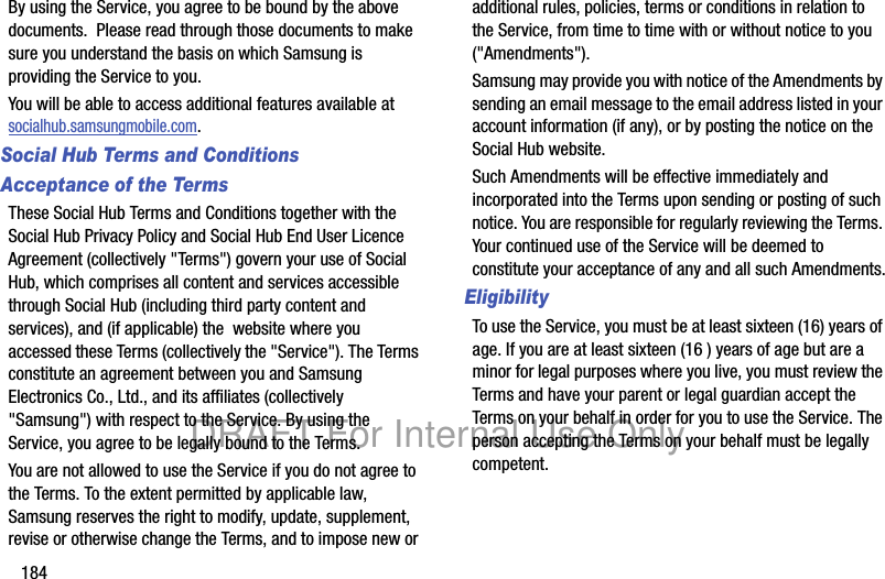 184By using the Service, you agree to be bound by the above documents. Please read through those documents to make sure you understand the basis on which Samsung is providing the Service to you. You will be able to access additional features available at socialhub.samsungmobile.com.Social Hub Terms and ConditionsAcceptance of the TermsThese Social Hub Terms and Conditions together with the Social Hub Privacy Policy and Social Hub End User Licence Agreement (collectively "Terms") govern your use of Social Hub, which comprises all content and services accessible through Social Hub (including third party content and services), and (if applicable) the website where you accessed these Terms (collectively the "Service"). The Terms constitute an agreement between you and Samsung Electronics Co., Ltd., and its affiliates (collectively "Samsung") with respect to the Service. By using the Service, you agree to be legally bound to the Terms.You are not allowed to use the Service if you do not agree to the Terms. To the extent permitted by applicable law, Samsung reserves the right to modify, update, supplement, revise or otherwise change the Terms, and to impose new or additional rules, policies, terms or conditions in relation to the Service, from time to time with or without notice to you ("Amendments"). Samsung may provide you with notice of the Amendments by sending an email message to the email address listed in your account information (if any), or by posting the notice on the Social Hub website.Such Amendments will be effective immediately and incorporated into the Terms upon sending or posting of such notice. You are responsible for regularly reviewing the Terms. Your continued use of the Service will be deemed to constitute your acceptance of any and all such Amendments.EligibilityTo use the Service, you must be at least sixteen (16) years of age. If you are at least sixteen (16 ) years of age but are a minor for legal purposes where you live, you must review the Terms and have your parent or legal guardian accept the Terms on your behalf in order for you to use the Service. The person accepting the Terms on your behalf must be legally competent.DRAFT For Internal Use Only