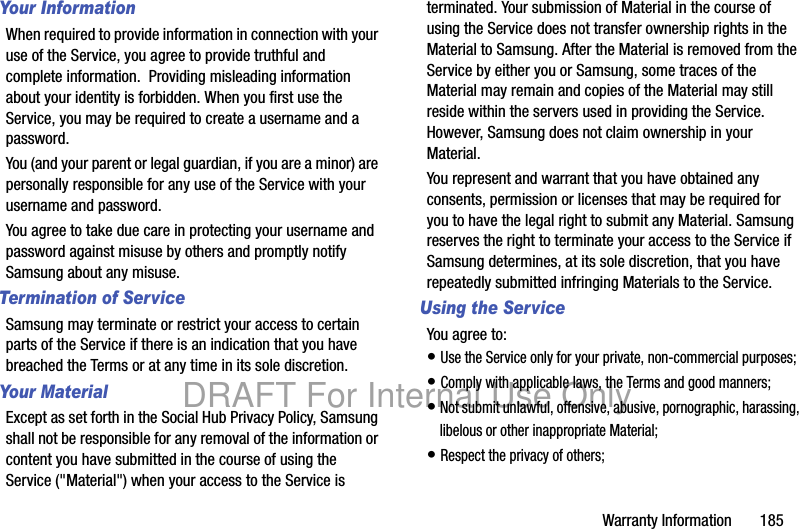Warranty Information 185Your InformationWhen required to provide information in connection with your use of the Service, you agree to provide truthful and complete information. Providing misleading information about your identity is forbidden. When you first use the Service, you may be required to create a username and a password. You (and your parent or legal guardian, if you are a minor) are personally responsible for any use of the Service with your username and password. You agree to take due care in protecting your username and password against misuse by others and promptly notify Samsung about any misuse.Termination of ServiceSamsung may terminate or restrict your access to certain parts of the Service if there is an indication that you have breached the Terms or at any time in its sole discretion. Your MaterialExcept as set forth in the Social Hub Privacy Policy, Samsung shall not be responsible for any removal of the information or content you have submitted in the course of using the Service ("Material") when your access to the Service is terminated. Your submission of Material in the course of using the Service does not transfer ownership rights in the Material to Samsung. After the Material is removed from the Service by either you or Samsung, some traces of the Material may remain and copies of the Material may still reside within the servers used in providing the Service. However, Samsung does not claim ownership in your Material. You represent and warrant that you have obtained any consents, permission or licenses that may be required for you to have the legal right to submit any Material. Samsung reserves the right to terminate your access to the Service if Samsung determines, at its sole discretion, that you have repeatedly submitted infringing Materials to the Service.Using the ServiceYou agree to:• Use the Service only for your private, non-commercial purposes;• Comply with applicable laws, the Terms and good manners; • Not submit unlawful, offensive, abusive, pornographic, harassing, libelous or other inappropriate Material;• Respect the privacy of others;DRAFT For Internal Use Only