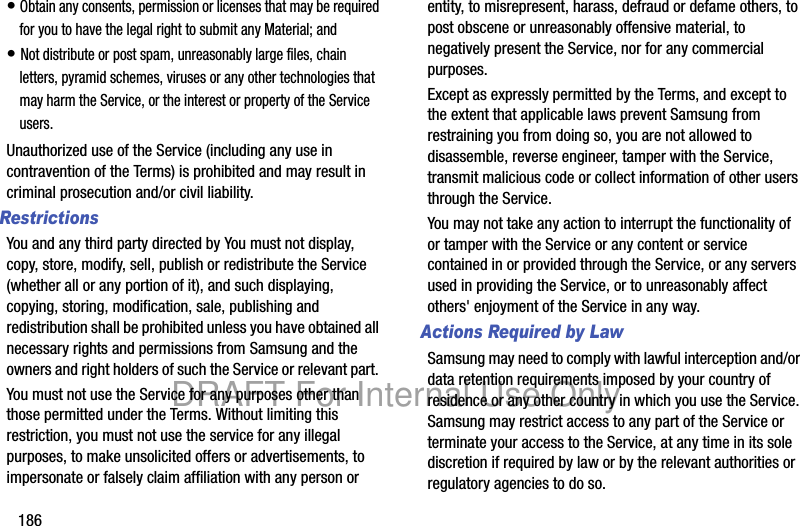 186• Obtain any consents, permission or licenses that may be required for you to have the legal right to submit any Material; and• Not distribute or post spam, unreasonably large files, chain letters, pyramid schemes, viruses or any other technologies that may harm the Service, or the interest or property of the Service users.Unauthorized use of the Service (including any use in contravention of the Terms) is prohibited and may result in criminal prosecution and/or civil liability.RestrictionsYou and any third party directed by You must not display, copy, store, modify, sell, publish or redistribute the Service (whether all or any portion of it), and such displaying, copying, storing, modification, sale, publishing and redistribution shall be prohibited unless you have obtained all necessary rights and permissions from Samsung and the owners and right holders of such the Service or relevant part. You must not use the Service for any purposes other than those permitted under the Terms. Without limiting this restriction, you must not use the service for any illegal purposes, to make unsolicited offers or advertisements, to impersonate or falsely claim affiliation with any person or entity, to misrepresent, harass, defraud or defame others, to post obscene or unreasonably offensive material, to negatively present the Service, nor for any commercial purposes.Except as expressly permitted by the Terms, and except to the extent that applicable laws prevent Samsung from restraining you from doing so, you are not allowed to disassemble, reverse engineer, tamper with the Service, transmit malicious code or collect information of other users through the Service. You may not take any action to interrupt the functionality of or tamper with the Service or any content or service contained in or provided through the Service, or any servers used in providing the Service, or to unreasonably affect others' enjoyment of the Service in any way. Actions Required by LawSamsung may need to comply with lawful interception and/or data retention requirements imposed by your country of residence or any other country in which you use the Service. Samsung may restrict access to any part of the Service or terminate your access to the Service, at any time in its sole discretion if required by law or by the relevant authorities or regulatory agencies to do so.DRAFT For Internal Use Only