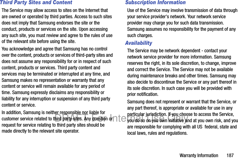Warranty Information 187Third Party Sites and ContentThe Service may allow access to sites on the Internet that are owned or operated by third parties. Access to such sites does not imply that Samsung endorses the site or the conduct, products or services on the site. Upon accessing any such site, you must review and agree to the rules of use of the relevant site before using the site.You acknowledge and agree that Samsung has no control over the content, products or services of third-party sites and does not assume any responsibility for or in respect of such content, products or services. Third party content and services may be terminated or interrupted at any time, and Samsung makes no representation or warranty that any content or service will remain available for any period of time. Samsung expressly disclaims any responsibility or liability for any interruption or suspension of any third party content or service.In addition, Samsung is neither responsible nor liable for customer service related to third party sites. Any question or request for service relating to third party sites should be made directly to the relevant site operator.Subscription InformationUse of the Service may involve transmission of data through your service provider's network. Your network service provider may charge you for such data transmission. Samsung assumes no responsibility for the payment of any such charges. AvailabilityThe Service may be network dependent - contact your network service provider for more information. Samsung reserves the right, in its sole discretion, to change, improve and correct the Service. The Service may not be available during maintenance breaks and other times. Samsung may also decide to discontinue the Service or any part thereof in its sole discretion. In such case you will be provided with prior notification.Samsung does not represent or warrant that the Service, or any part thereof, is appropriate or available for use in any particular jurisdiction. If you choose to access the Service, you do so on you own initiative and at you own risk, and you are responsible for complying with all US federal, state and local laws, rules and regulations.DRAFT For Internal Use Only