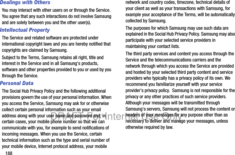 188Dealings with OthersYou may interact with other users on or through the Service. You agree that any such interactions do not involve Samsung and are solely between you and the other user(s).Intellectual PropertyThe Service and related software are protected under international copyright laws and you are hereby notified that copyrights are claimed by Samsung. Subject to the Terms, Samsung retains all right, title and interest in the Service and in all Samsung's products, software and other properties provided to you or used by you through the Service.Personal DataThe Social Hub Privacy Policy and the following additional provisions govern the use of your personal information. When you access the Service, Samsung may ask for or otherwise collect certain personal information such as your email address along with your user name and password and, in certain cases, your mobile phone number so that we can communicate with you, for example to send notifications of incoming messages. When you use the Service, certain technical information such as the type and serial number of your mobile device, Internet protocol address, your mobile network and country codes, timezone, technical details of your client as well as your transactions with Samsung, for example your acceptance of the Terms, will be automatically collected by Samsung. The purposes for which Samsung may use such data are explained in the Social Hub Privacy Policy. Samsung may also participate with your selected service providers in maintaining your contact lists.The third party services and content you access through the Service and the telecommunications carriers and the network through which you access the Service are provided and hosted by your selected third party content and service providers who typically has a privacy policy of its own. We recommend you familiarize yourself with your service provider's privacy policy. Samsung is not responsible for the privacy or any other practices of such service providers. Although your messages will be transmitted through Samsung's servers, Samsung will not process the content or headers of your messages for any purpose other than as necessary to deliver and manage your messages, unless otherwise required by law.DRAFT For Internal Use Only