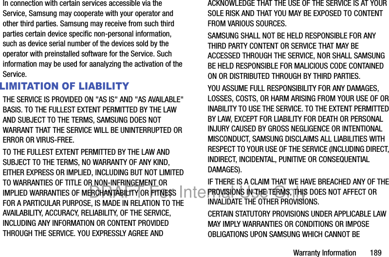 Warranty Information 189In connection with certain services accessible via the Service, Samsung may cooperate with your operator and other third parties. Samsung may receive from such third parties certain device specific non-personal information, such as device serial number of the devices sold by the operator with preinstalled software for the Service. Such information may be used for aanalyzing the activation of the Service.LIMITATION OF LIABILITYTHE SERVICE IS PROVIDED ON "AS IS" AND "AS AVAILABLE" BASIS. TO THE FULLEST EXTENT PERMITTED BY THE LAW AND SUBJECT TO THE TERMS, SAMSUNG DOES NOT WARRANT THAT THE SERVICE WILL BE UNINTERRUPTED OR ERROR OR VIRUS-FREE. TO THE FULLEST EXTENT PERMITTED BY THE LAW AND SUBJECT TO THE TERMS, NO WARRANTY OF ANY KIND, EITHER EXPRESS OR IMPLIED, INCLUDING BUT NOT LIMITED TO WARRANTIES OF TITLE OR NON-INFRINGEMENT OR IMPLIED WARRANTIES OF MERCHANTABILITY OR FITNESS FOR A PARTICULAR PURPOSE, IS MADE IN RELATION TO THE AVAILABILITY, ACCURACY, RELIABILITY, OF THE SERVICE, INCLUDING ANY INFORMATION OR CONTENT PROVIDED THROUGH THE SERVICE. YOU EXPRESSLY AGREE AND ACKNOWLEDGE THAT THE USE OF THE SERVICE IS AT YOUR SOLE RISK AND THAT YOU MAY BE EXPOSED TO CONTENT FROM VARIOUS SOURCES.SAMSUNG SHALL NOT BE HELD RESPONSIBLE FOR ANY THIRD PARTY CONTENT OR SERVICE THAT MAY BE ACCESSED THROUGH THE SERVICE, NOR SHALL SAMSUNG BE HELD RESPONSIBLE FOR MALICIOUS CODE CONTAINED ON OR DISTRIBUTED THROUGH BY THIRD PARTIES. YOU ASSUME FULL RESPONSIBILITY FOR ANY DAMAGES, LOSSES, COSTS, OR HARM ARISING FROM YOUR USE OF OR INABILITY TO USE THE SERVICE. TO THE EXTENT PERMITTED BY LAW, EXCEPT FOR LIABILITY FOR DEATH OR PERSONAL INJURY CAUSED BY GROSS NEGLIGENCE OR INTENTIONAL MISCONDUCT, SAMSUNG DISCLAIMS ALL LIABILITIES WITH RESPECT TO YOUR USE OF THE SERVICE (INCLUDING DIRECT, INDIRECT, INCIDENTAL, PUNITIVE OR CONSEQUENTIAL DAMAGES). IF THERE IS A CLAIM THAT WE HAVE BREACHED ANY OF THE PROVISIONS IN THE TERMS, THIS DOES NOT AFFECT OR INVALIDATE THE OTHER PROVISIONS. CERTAIN STATUTORY PROVISIONS UNDER APPLICABLE LAW MAY IMPLY WARRANTIES OR CONDITIONS OR IMPOSE OBLIGATIONS UPON SAMSUNG WHICH CANNOT BE DRAFT For Internal Use Only