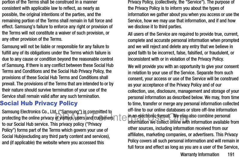 Warranty Information 191portion of the Terms shall be construed in a manner consistent with applicable law to reflect, as nearly as possible, the original intentions of the parties, and the remaining portion of the Terms shall remain in full force and effect. Samsung's failure to enforce any right or provision of the Terms will not constitute a waiver of such provision, or any other provision of the Terms. Samsung will not be liable or responsible for any failure to fulfill any of its obligations under the Terms which failure is due to any cause or condition beyond the reasonable control of Samsung. If there is any conflict between these Social Hub Terms and Conditions and the Social Hub Privacy Policy, the provisions of these Social Hub Terms and Conditions shall prevail. The provisions of the Terms that are intended to or by their nature should survive termination of your use of the Service shall remain valid after any such termination.Social Hub Privacy PolicySamsung Electronics Co., Ltd. ("Samsung") is committed to protecting the online privacy of visitors, users and customers to our Social Hub service. This privacy policy ("Privacy Policy") forms part of the Terms which govern your use of Social Hub(excluding any third party content and services), and (if applicable) the website where you accessed this Privacy Policy, (collectively, the "Service"). The purpose of the Privacy Policy is to inform you about the types of information we gather about you when you access or use the Service, how we may use that information, and if and how we disclose it to third parties.All users of the Service are required to provide true, current, complete and accurate personal information when prompted and we will reject and delete any entry that we believe in good faith to be incorrect, false, falsified, or fraudulent, or inconsistent with or in violation of the Privacy Policy.We will provide you with an opportunity to give your consent in relation to your use of the Service. Separate from such consent, your access or use of the Service will be construed as your acceptance of the Privacy Policy and of our collection, use, disclosure, management and storage of your personal information as described below. We may, from time to time, transfer or merge any personal information collected off-line to our online databases or store off-line information in an electronic format. We may also combine personal information we collect online with information available from other sources, including information received from our affiliates, marketing companies, or advertisers. This Privacy Policy covers all such personal information and will remain in full force and effect as long as you are a user of the Service, DRAFT For Internal Use Only