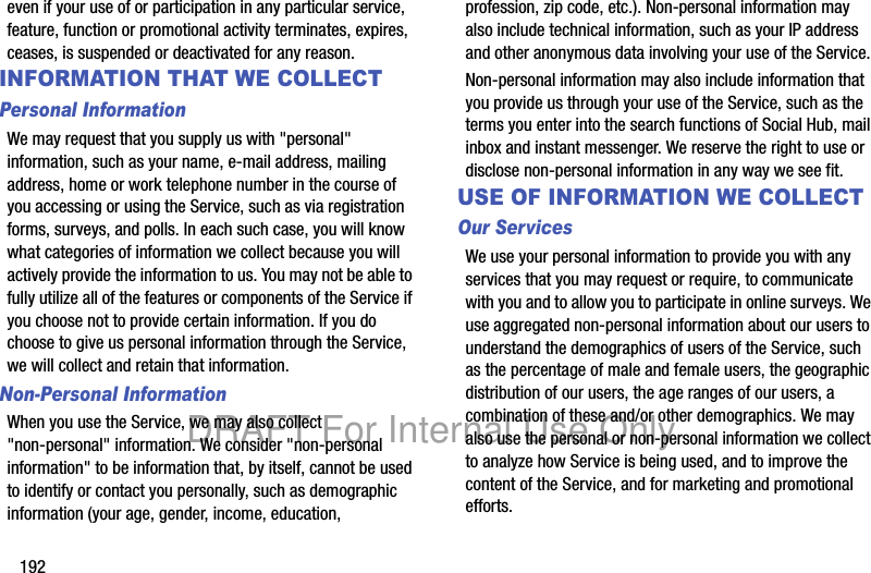 192even if your use of or participation in any particular service, feature, function or promotional activity terminates, expires, ceases, is suspended or deactivated for any reason.INFORMATION THAT WE COLLECTPersonal InformationWe may request that you supply us with "personal" information, such as your name, e-mail address, mailing address, home or work telephone number in the course of you accessing or using the Service, such as via registration forms, surveys, and polls. In each such case, you will know what categories of information we collect because you will actively provide the information to us. You may not be able to fully utilize all of the features or components of the Service if you choose not to provide certain information. If you do choose to give us personal information through the Service, we will collect and retain that information.Non-Personal InformationWhen you use the Service, we may also collect "non-personal" information. We consider "non-personal information" to be information that, by itself, cannot be used to identify or contact you personally, such as demographic information (your age, gender, income, education, profession, zip code, etc.). Non-personal information may also include technical information, such as your IP address and other anonymous data involving your use of the Service. Non-personal information may also include information that you provide us through your use of the Service, such as the terms you enter into the search functions of Social Hub, mail inbox and instant messenger. We reserve the right to use or disclose non-personal information in any way we see fit.USE OF INFORMATION WE COLLECTOur Services We use your personal information to provide you with any services that you may request or require, to communicate with you and to allow you to participate in online surveys. We use aggregated non-personal information about our users to understand the demographics of users of the Service, such as the percentage of male and female users, the geographic distribution of our users, the age ranges of our users, a combination of these and/or other demographics. We may also use the personal or non-personal information we collect to analyze how Service is being used, and to improve the content of the Service, and for marketing and promotional efforts.DRAFT For Internal Use Only