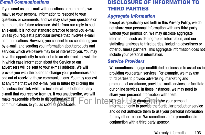 Warranty Information 193E-mail CommunicationsIf you send us an e-mail with questions or comments, we may use your personal information to respond to your questions or comments, and we may save your questions or comments for future reference. Aside from our reply to such an e-mail, it is not our standard practice to send you e-mail unless you request a particular service that involves e-mail communications. However, you consent to us contacting you by e-mail, and sending you information about products and services which we believe may be of interest to you. You may have the opportunity to subscribe to an electronic newsletter in which case information about the Service or our advertisers will be sent to your e-mail address. We will provide you with the option to change your preferences and opt-out of receiving those communications. You may request at any time that we not e-mail you in future by clicking the "unsubscribe" link which is included at the bottom of any e-mail that you receive from us. If you unsubscribe, we will make reasonable efforts to discontinue e-mail communications to you as soon as practicable.DISCLOSURE OF INFORMATION TO THIRD PARTIESAggregate InformationExcept as specifically set forth in this Privacy Policy, we do not share your personal information with any third party without your permission. We may disclose aggregate information, such as demographic information, and our statistical analyses to third parties, including advertisers or other business partners. This aggregate information does not include your personal information.Service ProvidersWe sometimes engage unaffiliated businesses to assist us in providing you certain services. For example, we may use third parties to provide advertising, marketing and promotional assistance, provide e-mail services, or facilitate our online services. In those instances, we may need to share your personal information with them. We require these companies to use your personal information only to provide the particular product or service and do not authorize them to use your personal information for any other reason. We sometimes offer promotions in conjunction with a third party sponsor. DRAFT For Internal Use Only