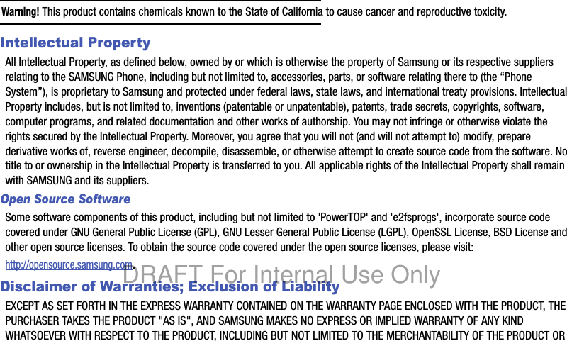 Warning! This product contains chemicals known to the State of California to cause cancer and reproductive toxicity.Intellectual PropertyAll Intellectual Property, as defined below, owned by or which is otherwise the property of Samsung or its respective suppliers relating to the SAMSUNG Phone, including but not limited to, accessories, parts, or software relating there to (the “Phone System”), is proprietary to Samsung and protected under federal laws, state laws, and international treaty provisions. Intellectual Property includes, but is not limited to, inventions (patentable or unpatentable), patents, trade secrets, copyrights, software, computer programs, and related documentation and other works of authorship. You may not infringe or otherwise violate the rights secured by the Intellectual Property. Moreover, you agree that you will not (and will not attempt to) modify, prepare derivative works of, reverse engineer, decompile, disassemble, or otherwise attempt to create source code from the software. No title to or ownership in the Intellectual Property is transferred to you. All applicable rights of the Intellectual Property shall remain with SAMSUNG and its suppliers.Open Source SoftwareSome software components of this product, including but not limited to 'PowerTOP' and 'e2fsprogs', incorporate source code covered under GNU General Public License (GPL), GNU Lesser General Public License (LGPL), OpenSSL License, BSD License and other open source licenses. To obtain the source code covered under the open source licenses, please visit:http://opensource.samsung.com.Disclaimer of Warranties; Exclusion of LiabilityEXCEPT AS SET FORTH IN THE EXPRESS WARRANTY CONTAINED ON THE WARRANTY PAGE ENCLOSED WITH THE PRODUCT, THE PURCHASER TAKES THE PRODUCT "AS IS", AND SAMSUNG MAKES NO EXPRESS OR IMPLIED WARRANTY OF ANY KIND WHATSOEVER WITH RESPECT TO THE PRODUCT, INCLUDING BUT NOT LIMITED TO THE MERCHANTABILITY OF THE PRODUCT OR DRAFT For Internal Use Only