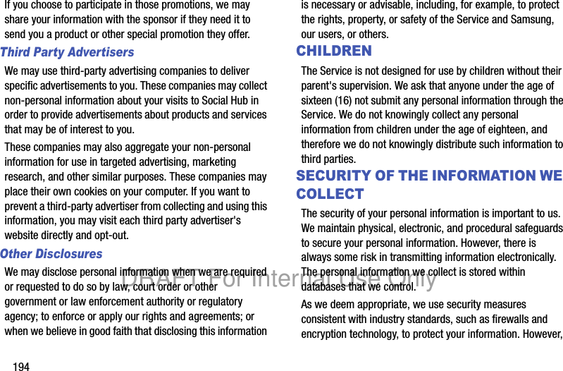 194If you choose to participate in those promotions, we may share your information with the sponsor if they need it to send you a product or other special promotion they offer.Third Party AdvertisersWe may use third-party advertising companies to deliver specific advertisements to you. These companies may collect non-personal information about your visits to Social Hub in order to provide advertisements about products and services that may be of interest to you. These companies may also aggregate your non-personal information for use in targeted advertising, marketing research, and other similar purposes. These companies may place their own cookies on your computer. If you want to prevent a third-party advertiser from collecting and using this information, you may visit each third party advertiser's website directly and opt-out.Other DisclosuresWe may disclose personal information when we are required or requested to do so by law, court order or other government or law enforcement authority or regulatory agency; to enforce or apply our rights and agreements; or when we believe in good faith that disclosing this information is necessary or advisable, including, for example, to protect the rights, property, or safety of the Service and Samsung, our users, or others.CHILDRENThe Service is not designed for use by children without their parent's supervision. We ask that anyone under the age of sixteen (16) not submit any personal information through the Service. We do not knowingly collect any personal information from children under the age of eighteen, and therefore we do not knowingly distribute such information to third parties.SECURITY OF THE INFORMATION WE COLLECTThe security of your personal information is important to us. We maintain physical, electronic, and procedural safeguards to secure your personal information. However, there is always some risk in transmitting information electronically. The personal information we collect is stored within databases that we control. As we deem appropriate, we use security measures consistent with industry standards, such as firewalls and encryption technology, to protect your information. However, DRAFT For Internal Use Only