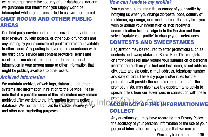 Warranty Information 195we cannot guarantee the security of our databases, nor can we guarantee that information you supply won't be intercepted while being transmitted to us over the Internet.CHAT ROOMS AND OTHER PUBLIC AREASOur third party service and content providers may offer chat, user reviews, bulletin boards, or other public functions and any posting by you is considered public information available to other users. Any posting is governed in accordance with the third party service and content providers' terms and conditions. You should take care not to use personal information in your screen name or other information that might be publicly available to other users.Archived Information We maintain archives of web logs, database, and other systems and information in relation to the Service. Please note that it is possible some of this information may remain archived after we delete the information from its active database. We maintain archives for disaster recovery, legal and other non-marketing purposes.How can I update my profile? You can help us maintain the accuracy of your profile by notifying us when you change zip/postal code, country of residence, age range, or e-mail address. If at any time you wish to update your information or stop receiving communication from us, sign in to the Service and then select 'update your profile' to change your preferences.CONTESTS AND SWEEPSTAKESRegistration may be required to enter promotions such as contests and sweepstakes on Social Hub. These registration or entry processes may require your submission of personal information such as your first and last name, street address, city, state and zip code, e-mail address, telephone number and date of birth. The entry page and/or rules for the promotion will provide the specific requirements for the promotion. You may also have the opportunity to opt-in to special offers from our advertisers in connection with these promotions.ACCURACY OF THE INFORMATION WE COLLECTAny questions you may have regarding this Privacy Policy, the accuracy of your personal information or the use of your personal information, or any requests that we correct, DRAFT For Internal Use Only