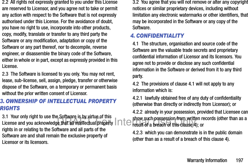 Warranty Information 1972.2 All rights not expressly granted to you under this License are reserved to Licensor, and you agree not to take or permit any action with respect to the Software that is not expressly authorised under this License. For the avoidance of doubt, you have no right to use, incorporate into other products, copy, modify, translate or transfer to any third party the Software or any modification, adaptation or copy of the Software or any part thereof, nor to decompile, reverse engineer, or disassemble the binary code of the Software, either in whole or in part, except as expressly provided in this License.2.3 The Software is licensed to you only. You may not rent, lease, sub-license, sell, assign, pledge, transfer or otherwise dispose of the Software, on a temporary or permanent basis without the prior written consent of Licensor.3. OWNERSHIP OF INTELLECTUAL PROPERTY RIGHTS3.1 Your only right to use the Software is by virtue of this License and you acknowledge that all intellectual property rights in or relating to the Software and all parts of the Software are and shall remain the exclusive property of Licensor or its licensors.3.2 You agree that you will not remove or alter any copyright notices or similar proprietary devices, including without limitation any electronic watermarks or other identifiers, that may be incorporated in the Software or any copy of the Software.4. CONFIDENTIALITY4.1 The structure, organisation and source code of the Software are the valuable trade secrets and proprietary confidential information of Licensor and its licensors. You agree not to provide or disclose any such confidential information in the Software or derived from it to any third party. 4.2 The provisions of clause 4.1 will not apply to any information which is:4.2.1 lawfully obtained free of any duty of confidentiality (otherwise than directly or indirectly from Licensor); or4.2.2 already in your possession, provided that Licensee can show such possession from written records (other than as a result of a breach of this clause 4); or4.2.3 which you can demonstrate is in the public domain (other than as a result of a breach of this clause 4). DRAFT For Internal Use Only