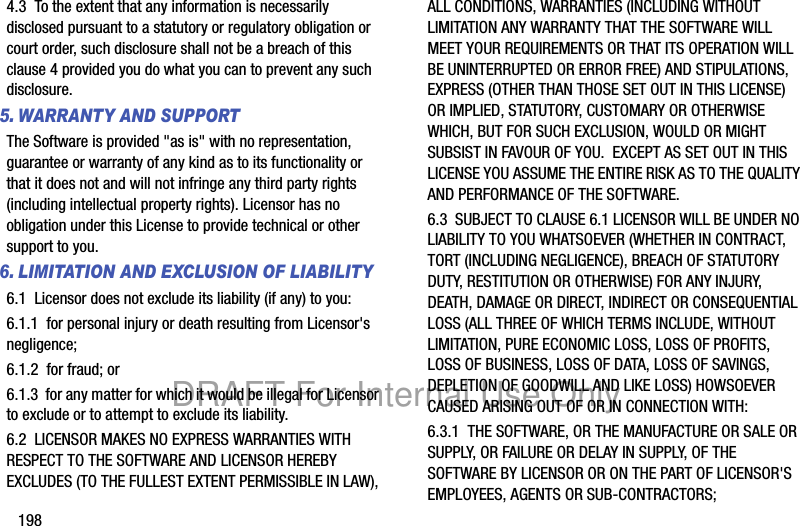 1984.3 To the extent that any information is necessarily disclosed pursuant to a statutory or regulatory obligation or court order, such disclosure shall not be a breach of this clause 4 provided you do what you can to prevent any such disclosure.5. WARRANTY AND SUPPORTThe Software is provided "as is" with no representation, guarantee or warranty of any kind as to its functionality or that it does not and will not infringe any third party rights (including intellectual property rights). Licensor has no obligation under this License to provide technical or other support to you.6. LIMITATION AND EXCLUSION OF LIABILITY6.1 Licensor does not exclude its liability (if any) to you:6.1.1 for personal injury or death resulting from Licensor's negligence;6.1.2 for fraud; or6.1.3 for any matter for which it would be illegal for Licensor to exclude or to attempt to exclude its liability.6.2 LICENSOR MAKES NO EXPRESS WARRANTIES WITH RESPECT TO THE SOFTWARE AND LICENSOR HEREBY EXCLUDES (TO THE FULLEST EXTENT PERMISSIBLE IN LAW), ALL CONDITIONS, WARRANTIES (INCLUDING WITHOUT LIMITATION ANY WARRANTY THAT THE SOFTWARE WILL MEET YOUR REQUIREMENTS OR THAT ITS OPERATION WILL BE UNINTERRUPTED OR ERROR FREE) AND STIPULATIONS, EXPRESS (OTHER THAN THOSE SET OUT IN THIS LICENSE) OR IMPLIED, STATUTORY, CUSTOMARY OR OTHERWISE WHICH, BUT FOR SUCH EXCLUSION, WOULD OR MIGHT SUBSIST IN FAVOUR OF YOU. EXCEPT AS SET OUT IN THIS LICENSE YOU ASSUME THE ENTIRE RISK AS TO THE QUALITY AND PERFORMANCE OF THE SOFTWARE.6.3 SUBJECT TO CLAUSE 6.1 LICENSOR WILL BE UNDER NO LIABILITY TO YOU WHATSOEVER (WHETHER IN CONTRACT, TORT (INCLUDING NEGLIGENCE), BREACH OF STATUTORY DUTY, RESTITUTION OR OTHERWISE) FOR ANY INJURY, DEATH, DAMAGE OR DIRECT, INDIRECT OR CONSEQUENTIAL LOSS (ALL THREE OF WHICH TERMS INCLUDE, WITHOUT LIMITATION, PURE ECONOMIC LOSS, LOSS OF PROFITS, LOSS OF BUSINESS, LOSS OF DATA, LOSS OF SAVINGS, DEPLETION OF GOODWILL AND LIKE LOSS) HOWSOEVER CAUSED ARISING OUT OF OR IN CONNECTION WITH:6.3.1 THE SOFTWARE, OR THE MANUFACTURE OR SALE OR SUPPLY, OR FAILURE OR DELAY IN SUPPLY, OF THE SOFTWARE BY LICENSOR OR ON THE PART OF LICENSOR'S EMPLOYEES, AGENTS OR SUB-CONTRACTORS;DRAFT For Internal Use Only
