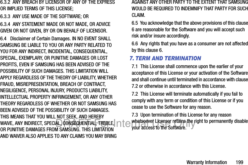 Warranty Information 1996.3.2 ANY BREACH BY LICENSOR OF ANY OF THE EXPRESS OR IMPLIED TERMS OF THIS LICENSE;6.3.3 ANY USE MADE OF THE SOFTWARE; OR6.3.4 ANY STATEMENT MADE OR NOT MADE, OR ADVICE GIVEN OR NOT GIVEN, BY OR ON BEHALF OF LICENSOR.6.4 Disclaimer of Certain Damages. IN NO EVENT SHALL SAMSUNG BE LIABLE TO YOU OR ANY PARTY RELATED TO YOU FOR ANY INDIRECT, INCIDENTAL, CONSEQUENTIAL, SPECIAL, EXEMPLARY, OR PUNITIVE DAMAGES OR LOST PROFITS, EVEN IF SAMSUNG HAS BEEN ADVISED OF THE POSSIBILITY OF SUCH DAMAGES. THIS LIMITATION WILL APPLY REGARDLESS OF THE THEORY OF LIABILITY, WHETHER FRAUD, MISREPRESENTATION, BREACH OF CONTRACT, NEGILIGENCE, PERSONAL INJURY, PRODUCTS LIABILITY, INTELLECTUAL PROPERTY INFRINGEMENT, OR ANY OTHER THEORY REGARDLESS OF WHETHER OR NOT SAMSUNG HAS BEEN ADVISED OF THE POSSIBILITY OF SUCH DAMAGES. THIS MEANS THAT YOU WILL NOT SEEK, AND HEREBY WAIVE, ANY INDIRECT, SPECIAL, CONSEQUENTIAL, TREBLE, OR PUNITIVE DAMAGES FROM SAMSUNG. THIS LIMITATION AND WAIVER ALSO APPLIES TO ANY CLAIMS YOU MAY BRING AGAINST ANY OTHER PARTY TO THE EXTENT THAT SAMSUNG WOULD BE REQUIRED TO INDEMNIFY THAT PARTY FOR SUCH CLAIM.6.5 You acknowledge that the above provisions of this clause 6 are reasonable for the Software and you will accept such risk and/or insure accordingly.6.6 Any rights that you have as a consumer are not affected by this clause 6.7. TERM AND TERMINATION7.1 This License shall commence upon the earlier of your acceptance of this License or your activation of the Software and shall continue until terminated in accordance with clause 7.2 or otherwise in accordance with this License.7.2 This License will terminate automatically if you fail to comply with any term or condition of this License or if you cease to use the Software for any reason. 7.3 Upon termination of this License for any reason whatsoever Licensor retains the right to permanently disable your access to the Software. DRAFT For Internal Use Only