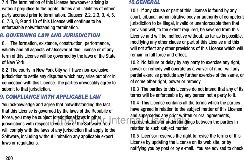 2007.4 The termination of this License howsoever arising is without prejudice to the rights, duties and liabilities of either party accrued prior to termination. Clauses 2.2, 2.3, 3, 4, 5, 6, 7.3, 8, 9 and 10 of this License will continue to be enforceable notwithstanding termination.8. GOVERNING LAW AND JURISDICTION8.1 The formation, existence, construction, performance, validity and all aspects whatsoever of this License or of any term of this License will be governed by the laws of the State of New York.8.2 The courts in New York City will have non-exclusive jurisdiction to settle any disputes which may arise out of or in connection with this License. The parties irrevocably agree to submit to that jurisdiction. 9. COMPLIANCE WITH APPLICABLE LAW You acknowledge and agree that notwithstanding the fact that this License is governed by the laws of the Republic of Korea, you may be subject to additional laws in other jurisdictions with respect to your use of the Software. You will comply with the laws of any jurisdiction that apply to the Software, including without limitation any applicable export laws or regulations.10.GENERAL10.1 If any clause or part of this License is found by any court, tribunal, administrative body or authority of competent jurisdiction to be illegal, invalid or unenforceable then that provision will, to the extent required, be severed from this License and will be ineffective without, as far as is possible, modifying any other clause or part of this License and this will not affect any other provisions of this License which will remain in full force and effect.10.2 No failure or delay by any party to exercise any right, power or remedy will operate as a waiver of it nor will any partial exercise preclude any further exercise of the same, or of some other right, power or remedy.10.3 The parties to this License do not intend that any of its terms will be enforceable by any person not a party to it.10.4 This License contains all the terms which the parties have agreed in relation to the subject matter of this License and supersedes any prior written or oral agreements, representations or understandings between the parties in relation to such subject matter.10.5 Licensor reserves the right to revise the terms of this License by updating the License on its web site, or by notifying you by post or by e-mail. You are advised to check DRAFT For Internal Use Only
