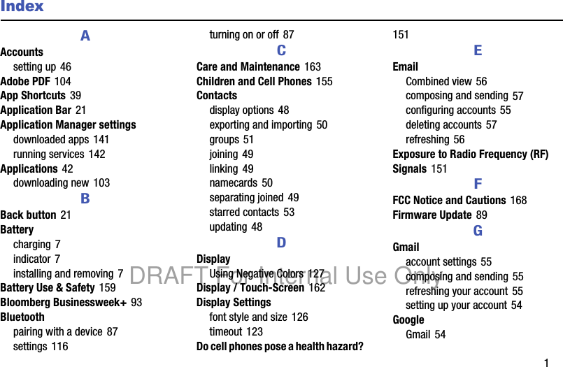 1IndexAAccountssetting up 46Adobe PDF 104App Shortcuts 39Application Bar 21Application Manager settingsdownloaded apps 141running services 142Applications 42downloading new 103BBack button 21Batterycharging 7indicator 7installing and removing 7Battery Use & Safety 159Bloomberg Businessweek+ 93Bluetoothpairing with a device 87settings 116turning on or off 87CCare and Maintenance 163Children and Cell Phones 155Contactsdisplay options 48exporting and importing 50groups 51joining 49linking 49namecards 50separating joined 49starred contacts 53updating 48DDisplayUsing Negative Colors 127Display / Touch-Screen 162Display Settingsfont style and size 126timeout 123Do cell phones pose a health hazard? 151EEmailCombined view 56composing and sending 57configuring accounts 55deleting accounts 57refreshing 56Exposure to Radio Frequency (RF) Signals 151FFCC Notice and Cautions 168Firmware Update 89GGmailaccount settings 55composing and sending 55refreshing your account 55setting up your account 54GoogleGmail 54DRAFT For Internal Use Only