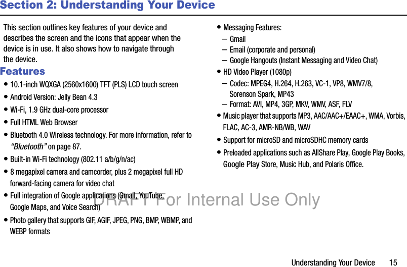 Understanding Your Device 15Section 2: Understanding Your DeviceThis section outlines key features of your device and describes the screen and the icons that appear when the device is in use. It also shows how to navigate through the device.Features• 10.1-inch WQXGA (2560x1600) TFT (PLS) LCD touch screen• Android Version: Jelly Bean 4.3• Wi-Fi, 1.9 GHz dual-core processor• Full HTML Web Browser• Bluetooth 4.0 Wireless technology. For more information, refer to “Bluetooth” on page 87.• Built-in Wi-Fi technology (802.11 a/b/g/n/ac)• 8 megapixel camera and camcorder, plus 2 megapixel full HD forward-facing camera for video chat• Full integration of Google applications (Gmail, YouTube, Google Maps, and Voice Search)• Photo gallery that supports GIF, AGIF, JPEG, PNG, BMP, WBMP, and WEBP formats• Messaging Features:–Gmail–Email (corporate and personal)–Google Hangouts (Instant Messaging and Video Chat)• HD Video Player (1080p)–Codec: MPEG4, H.264, H.263, VC-1, VP8, WMV7/8, Sorenson Spark, MP43–Format: AVI, MP4, 3GP, MKV, WMV, ASF, FLV• Music player that supports MP3, AAC/AAC+/EAAC+, WMA, Vorbis, FLAC, AC-3, AMR-NB/WB, WAV• Support for microSD and microSDHC memory cards• Preloaded applications such as AllShare Play, Google Play Books, Google Play Store, Music Hub, and Polaris Office. DRAFT For Internal Use Only