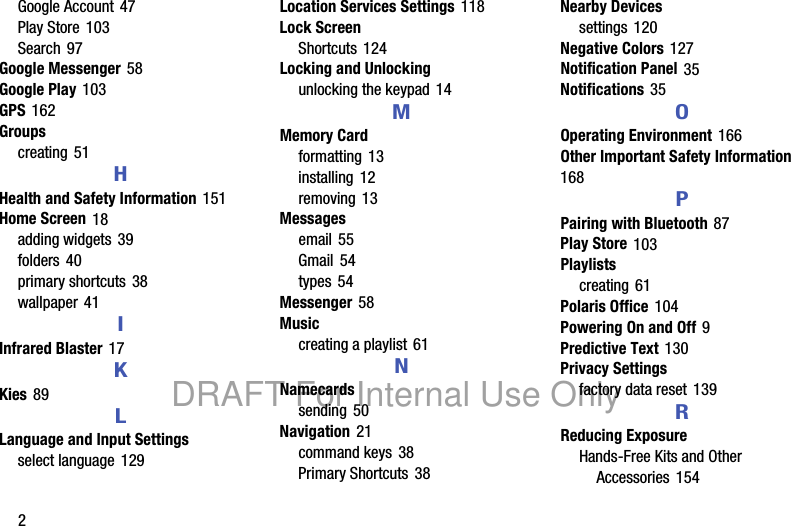 2Google Account 47Play Store 103Search 97Google Messenger 58Google Play 103GPS 162Groupscreating 51HHealth and Safety Information 151Home Screen 18adding widgets 39folders 40primary shortcuts 38wallpaper 41IInfrared Blaster 17KKies 89LLanguage and Input Settingsselect language 129Location Services Settings 118Lock ScreenShortcuts 124Locking and Unlockingunlocking the keypad 14MMemory Cardformatting 13installing 12removing 13Messagesemail 55Gmail 54types 54Messenger 58Musiccreating a playlist 61NNamecardssending 50Navigation 21command keys 38Primary Shortcuts 38Nearby Devicessettings 120Negative Colors 127Notification Panel 35Notifications 35OOperating Environment 166Other Important Safety Information 168PPairing with Bluetooth 87Play Store 103Playlistscreating 61Polaris Office 104Powering On and Off 9Predictive Text 130Privacy Settingsfactory data reset 139RReducing ExposureHands-Free Kits and Other Accessories 154DRAFT For Internal Use Only