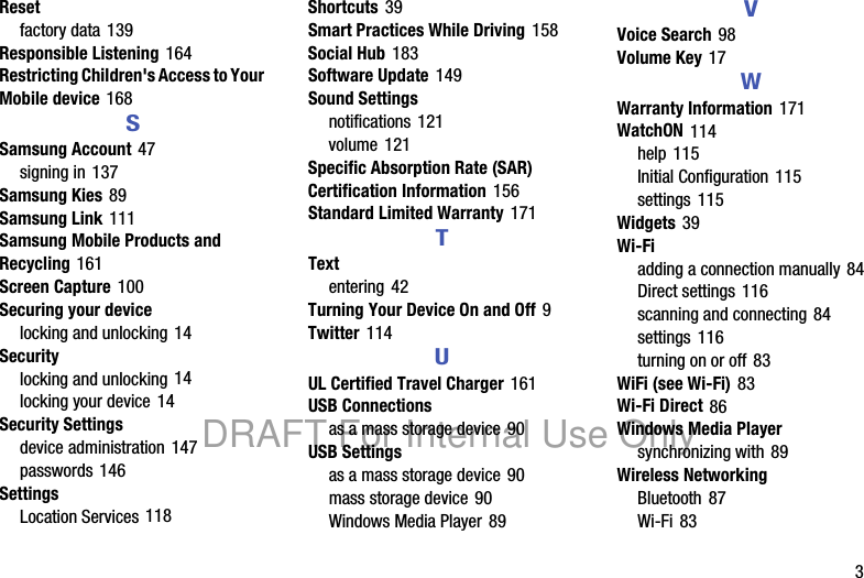 3Resetfactory data 139Responsible Listening 164Restricting Children's Access to Your Mobile device 168SSamsung Account 47signing in 137Samsung Kies 89Samsung Link 111Samsung Mobile Products and Recycling 161Screen Capture 100Securing your devicelocking and unlocking 14Securitylocking and unlocking 14locking your device 14Security Settingsdevice administration 147passwords 146SettingsLocation Services 118Shortcuts 39Smart Practices While Driving 158Social Hub 183Software Update 149Sound Settingsnotifications 121volume 121Specific Absorption Rate (SAR) Certification Information 156Standard Limited Warranty 171TTextentering 42Turning Your Device On and Off 9Twitter 114UUL Certified Travel Charger 161USB Connectionsas a mass storage device 90USB Settingsas a mass storage device 90mass storage device 90Windows Media Player 89VVoice Search 98Volume Key 17WWarranty Information 171WatchON 114help 115Initial Configuration 115settings 115Widgets 39Wi-Fiadding a connection manually 84Direct settings 116scanning and connecting 84settings 116turning on or off 83WiFi (see Wi-Fi) 83Wi-Fi Direct 86Windows Media Playersynchronizing with 89Wireless NetworkingBluetooth 87Wi-Fi 83DRAFT For Internal Use Only