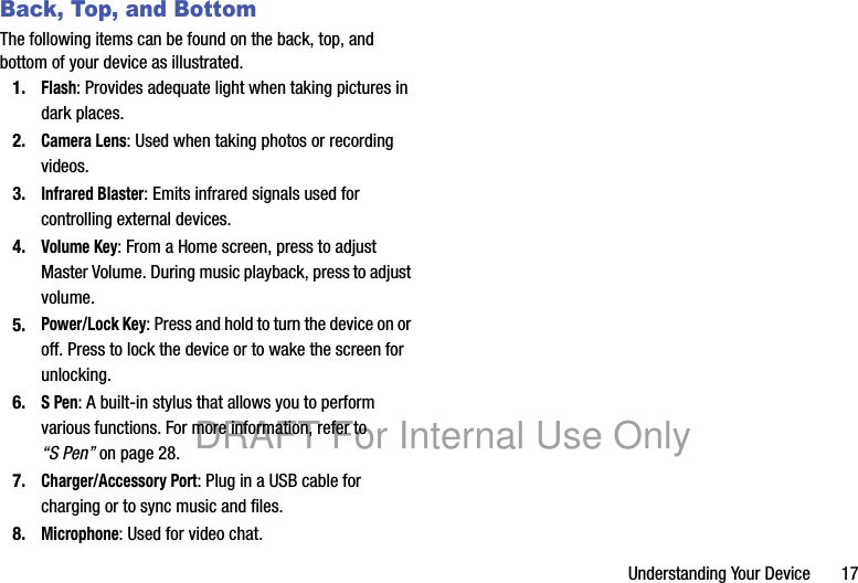 Understanding Your Device 17Back, Top, and BottomThe following items can be found on the back, top, and bottom of your device as illustrated.1.Flash: Provides adequate light when taking pictures in dark places.2.Camera Lens: Used when taking photos or recording videos.3.Infrared Blaster: Emits infrared signals used for controlling external devices.4.Volume Key: From a Home screen, press to adjust Master Volume. During music playback, press to adjust volume.5.Power/Lock Key: Press and hold to turn the device on or off. Press to lock the device or to wake the screen for unlocking.6.S Pen: A built-in stylus that allows you to perform various functions. For more information, refer to “S Pen” on page 28.7.Charger/Accessory Port: Plug in a USB cable for charging or to sync music and files.8.Microphone: Used for video chat.DRAFT For Internal Use Only