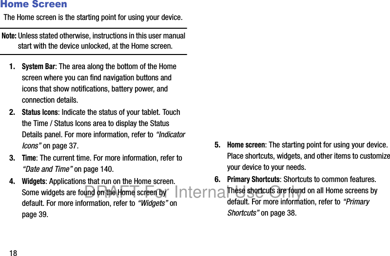 18Home ScreenThe Home screen is the starting point for using your device.Note: Unless stated otherwise, instructions in this user manual start with the device unlocked, at the Home screen.1.System Bar: The area along the bottom of the Home screen where you can find navigation buttons and icons that show notifications, battery power, and connection details.2.Status Icons: Indicate the status of your tablet. Touch the Time / Status Icons area to display the Status Details panel. For more information, refer to “Indicator Icons” on page 37.3.Time: The current time. For more information, refer to “Date and Time” on page 140.4.Widgets: Applications that run on the Home screen. Some widgets are found on the Home screen by default. For more information, refer to “Widgets” on page 39.5.Home screen: The starting point for using your device. Place shortcuts, widgets, and other items to customize your device to your needs.6.Primary Shortcuts: Shortcuts to common features. These shortcuts are found on all Home screens by default. For more information, refer to “Primary Shortcuts” on page 38.DRAFT For Internal Use Only