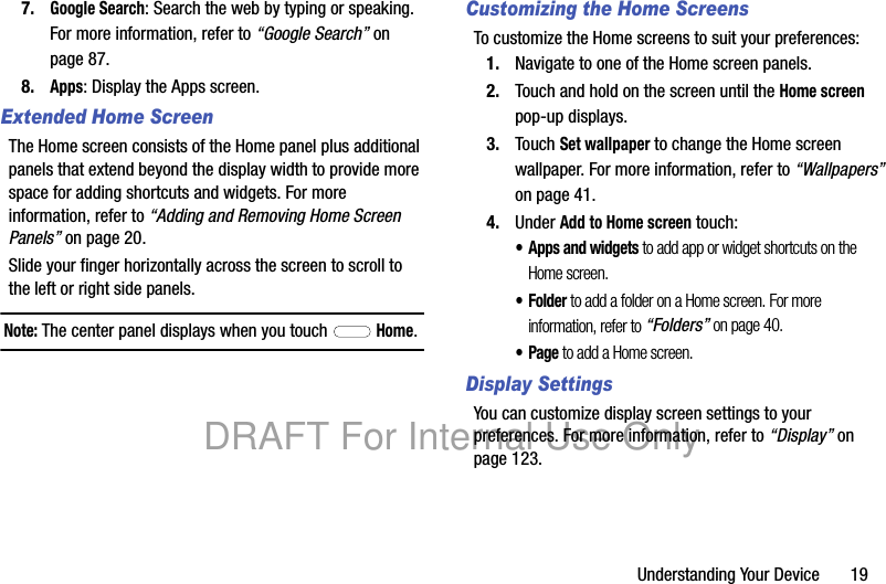 Understanding Your Device 197.Google Search: Search the web by typing or speaking. For more information, refer to “Google Search” on page 87.8.Apps: Display the Apps screen.Extended Home ScreenThe Home screen consists of the Home panel plus additional panels that extend beyond the display width to provide more space for adding shortcuts and widgets. For more information, refer to “Adding and Removing Home Screen Panels” on page 20.Slide your finger horizontally across the screen to scroll to the left or right side panels.Note: The center panel displays when you touch Home.Customizing the Home ScreensTo customize the Home screens to suit your preferences:1. Navigate to one of the Home screen panels.2. Touch and hold on the screen until the Home screen pop-up displays.3. Touch Set wallpaper to change the Home screen wallpaper. For more information, refer to “Wallpapers” on page 41.4. Under Add to Home screen touch:• Apps and widgets to add app or widget shortcuts on the Home screen.•Folder to add a folder on a Home screen. For more information, refer to “Folders” on page 40.•Page to add a Home screen.Display SettingsYou can customize display screen settings to your preferences. For more information, refer to “Display” on page 123.DRAFT For Internal Use Only