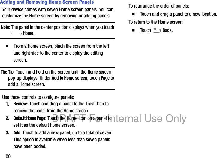 20Adding and Removing Home Screen PanelsYour device comes with seven Home screen panels. You can customize the Home screen by removing or adding panels.Note: The panel in the center position displays when you touch Home.䡲 From a Home screen, pinch the screen from the left and right side to the center to display the editing screen.Tip: Tip: Touch and hold on the screen until the Home screen pop-up displays. Under Add to Home screen, touch Page to add a Home screen.Use these controls to configure panels:1.Remove: Touch and drag a panel to the Trash Can to remove the panel from the Home screen.2.Default Home Page: Touch the Home icon on a panel to set it as the default home screen.3.Add: Touch to add a new panel, up to a total of seven. This option is available when less than seven panels have been added.To rearrange the order of panels:䡲 Touch and drag a panel to a new location.To return to the Home screen:䡲 Touch Back.DRAFT For Internal Use Only