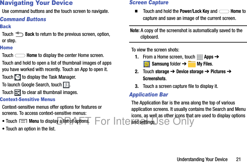 Understanding Your Device 21Navigating Your DeviceUse command buttons and the touch screen to navigate.Command ButtonsBackTouch Back to return to the previous screen, option, or step.HomeTouch Home to display the center Home screen.Touch and hold to open a list of thumbnail images of apps you have worked with recently. Touch an App to open it.Touch to display the Task Manager.To launch Google Search, touch .Touch to clear all thumbnail images.Context-Sensitive MenusContext-sensitive menus offer options for features or screens. To access context-sensitive menus:• Touch Menu to display a list of options.• Touch an option in the list.Screen Capture䡲 Touch and hold the Power/Lock Key and Home to capture and save an image of the current screen.Note: A copy of the screenshot is automatically saved to the clipboard.To view the screen shots:1. From a Home screen, touch Apps ➔ Samsungfolder ➔ My Files.2. Touch storage ➔ Device storage ➔ Pictures ➔ Screenshots.3. Touch a screen capture file to display it.Application BarThe Application Bar is the area along the top of various application screens. It usually contains the Search and Menu icons, as well as other icons that are used to display options and settings.DRAFT For Internal Use Only