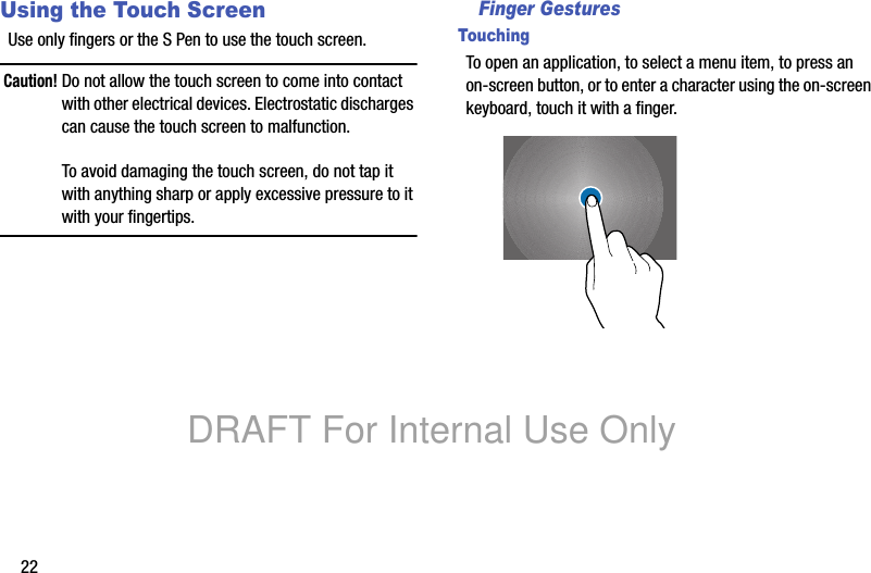 22Using the Touch ScreenUse only fingers or the S Pen to use the touch screen.Caution! Do not allow the touch screen to come into contact with other electrical devices. Electrostatic discharges can cause the touch screen to malfunction.To avoid damaging the touch screen, do not tap it with anything sharp or apply excessive pressure to it with your fingertips.Finger GesturesTouchingTo open an application, to select a menu item, to press an on-screen button, or to enter a character using the on-screen keyboard, touch it with a finger.DRAFT For Internal Use Only