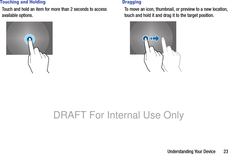 Understanding Your Device 23Touching and HoldingTouch and hold an item for more than 2 seconds to access available options.DraggingTo move an icon, thumbnail, or preview to a new location, touch and hold it and drag it to the target position.DRAFT For Internal Use Only