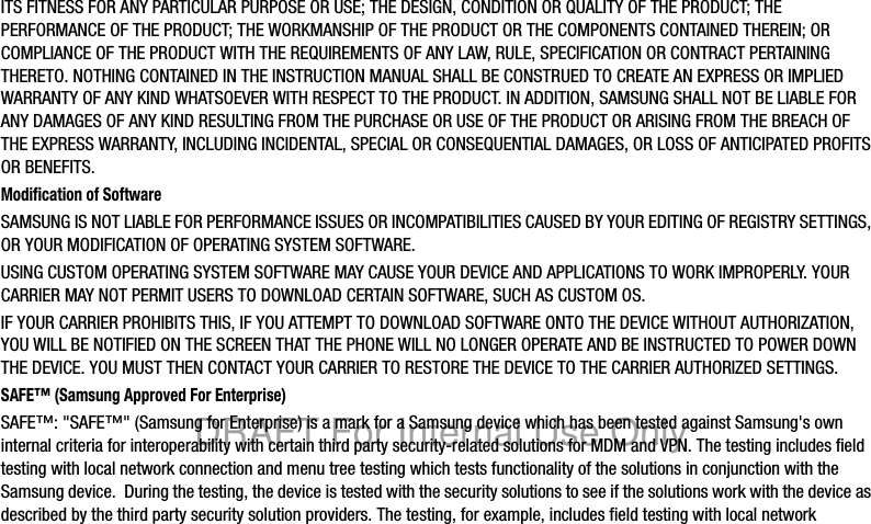 ITS FITNESS FOR ANY PARTICULAR PURPOSE OR USE; THE DESIGN, CONDITION OR QUALITY OF THE PRODUCT; THE PERFORMANCE OF THE PRODUCT; THE WORKMANSHIP OF THE PRODUCT OR THE COMPONENTS CONTAINED THEREIN; OR COMPLIANCE OF THE PRODUCT WITH THE REQUIREMENTS OF ANY LAW, RULE, SPECIFICATION OR CONTRACT PERTAINING THERETO. NOTHING CONTAINED IN THE INSTRUCTION MANUAL SHALL BE CONSTRUED TO CREATE AN EXPRESS OR IMPLIED WARRANTY OF ANY KIND WHATSOEVER WITH RESPECT TO THE PRODUCT. IN ADDITION, SAMSUNG SHALL NOT BE LIABLE FOR ANY DAMAGES OF ANY KIND RESULTING FROM THE PURCHASE OR USE OF THE PRODUCT OR ARISING FROM THE BREACH OF THE EXPRESS WARRANTY, INCLUDING INCIDENTAL, SPECIAL OR CONSEQUENTIAL DAMAGES, OR LOSS OF ANTICIPATED PROFITS OR BENEFITS.Modification of SoftwareSAMSUNG IS NOT LIABLE FOR PERFORMANCE ISSUES OR INCOMPATIBILITIES CAUSED BY YOUR EDITING OF REGISTRY SETTINGS, OR YOUR MODIFICATION OF OPERATING SYSTEM SOFTWARE. USING CUSTOM OPERATING SYSTEM SOFTWARE MAY CAUSE YOUR DEVICE AND APPLICATIONS TO WORK IMPROPERLY. YOUR CARRIER MAY NOT PERMIT USERS TO DOWNLOAD CERTAIN SOFTWARE, SUCH AS CUSTOM OS.IF YOUR CARRIER PROHIBITS THIS, IF YOU ATTEMPT TO DOWNLOAD SOFTWARE ONTO THE DEVICE WITHOUT AUTHORIZATION, YOU WILL BE NOTIFIED ON THE SCREEN THAT THE PHONE WILL NO LONGER OPERATE AND BE INSTRUCTED TO POWER DOWN THE DEVICE. YOU MUST THEN CONTACT YOUR CARRIER TO RESTORE THE DEVICE TO THE CARRIER AUTHORIZED SETTINGS.SAFE™ (Samsung Approved For Enterprise) SAFE™: "SAFE™" (Samsung for Enterprise) is a mark for a Samsung device which has been tested against Samsung's own internal criteria for interoperability with certain third party security-related solutions for MDM and VPN. The testing includes field testing with local network connection and menu tree testing which tests functionality of the solutions in conjunction with the Samsung device. During the testing, the device is tested with the security solutions to see if the solutions work with the device as described by the third party security solution providers. The testing, for example, includes field testing with local network DRAFT For Internal Use Only