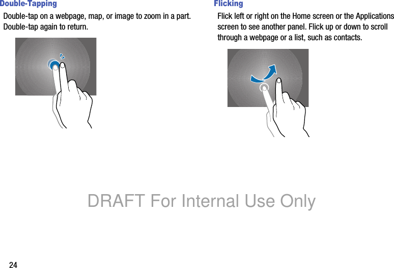 24Double-TappingDouble-tap on a webpage, map, or image to zoom in a part. Double-tap again to return.FlickingFlick left or right on the Home screen or the Applications screen to see another panel. Flick up or down to scroll through a webpage or a list, such as contacts.DRAFT For Internal Use Only