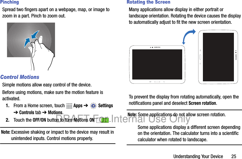 Understanding Your Device 25PinchingSpread two fingers apart on a webpage, map, or image to zoom in a part. Pinch to zoom out.Control MotionsSimple motions allow easy control of the device.Before using motions, make sure the motion feature is activated.1. From a Home screen, touch Apps ➔ Settings ➔ Controls tab ➔ Motions.2. Touch the OFF/ON button to turn Motions ON .Note: Excessive shaking or impact to the device may result in unintended inputs. Control motions properly.Rotating the ScreenMany applications allow display in either portrait or landscape orientation. Rotating the device causes the display to automatically adjust to fit the new screen orientation.To prevent the display from rotating automatically, open the notifications panel and deselect Screen rotation.Note: Some applications do not allow screen rotation.Some applications display a different screen depending on the orientation. The calculator turns into a scientific calculator when rotated to landscape.DRAFT For Internal Use Only