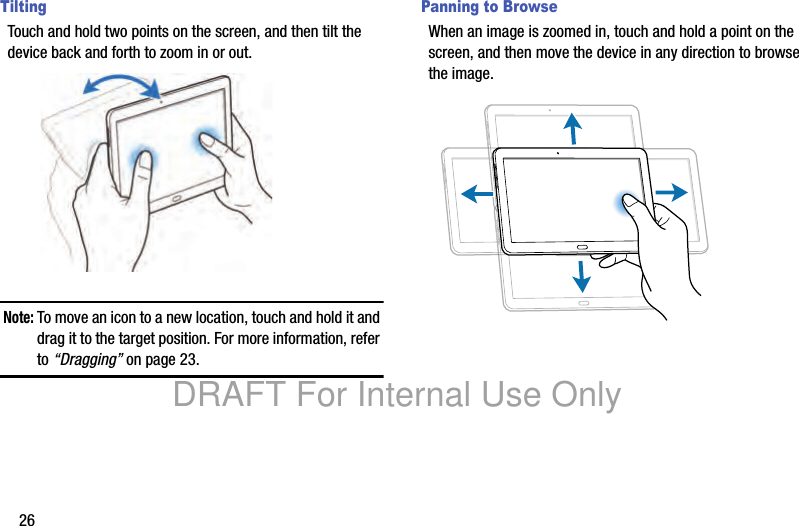 26TiltingTouch and hold two points on the screen, and then tilt the device back and forth to zoom in or out.Note: To move an icon to a new location, touch and hold it and drag it to the target position. For more information, refer to “Dragging” on page 23.Panning to BrowseWhen an image is zoomed in, touch and hold a point on the screen, and then move the device in any direction to browse the image.DRAFT For Internal Use Only