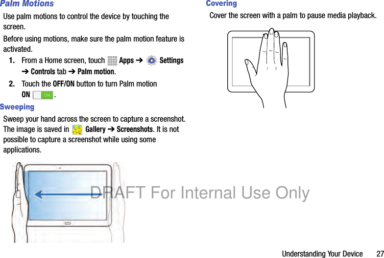 Understanding Your Device 27Palm MotionsUse palm motions to control the device by touching the screen.Before using motions, make sure the palm motion feature is activated.1. From a Home screen, touch Apps ➔ Settings ➔ Controls tab ➔ Palm motion.2. Touch the OFF/ON button to turn Palm motion ON.SweepingSweep your hand across the screen to capture a screenshot. The image is saved in Gallery ➔ Screenshots. It is not possible to capture a screenshot while using some applications.CoveringCover the screen with a palm to pause media playback.DRAFT For Internal Use Only