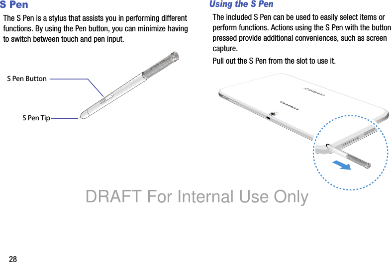 28SPenThe S Pen is a stylus that assists you in performing different functions. By using the Pen button, you can minimize having to switch between touch and pen input.Using the S PenThe included S Pen can be used to easily select items or perform functions. Actions using the S Pen with the button pressed provide additional conveniences, such as screen capture.Pull out the S Pen from the slot to use it.S Pen ButtonS Pen TipDRAFT For Internal Use Only