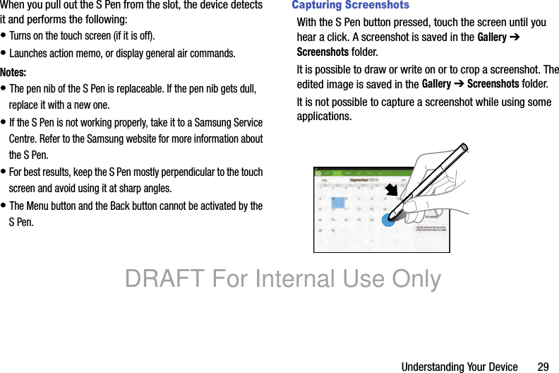 Understanding Your Device 29When you pull out the S Pen from the slot, the device detects it and performs the following:• Turns on the touch screen (if it is off).• Launches action memo, or display general air commands.Notes:• The pen nib of the S Pen is replaceable. If the pen nib gets dull, replace it with a new one.• If the S Pen is not working properly, take it to a Samsung Service Centre. Refer to the Samsung website for more information about the S Pen.• For best results, keep the S Pen mostly perpendicular to the touch screen and avoid using it at sharp angles.• The Menu button and the Back button cannot be activated by the S Pen.Capturing ScreenshotsWith the S Pen button pressed, touch the screen until you hear a click. A screenshot is saved in the Gallery ➔ Screenshots folder.It is possible to draw or write on or to crop a screenshot. The edited image is saved in the Gallery ➔ Screenshots folder.It is not possible to capture a screenshot while using some applications.DRAFT For Internal Use Only